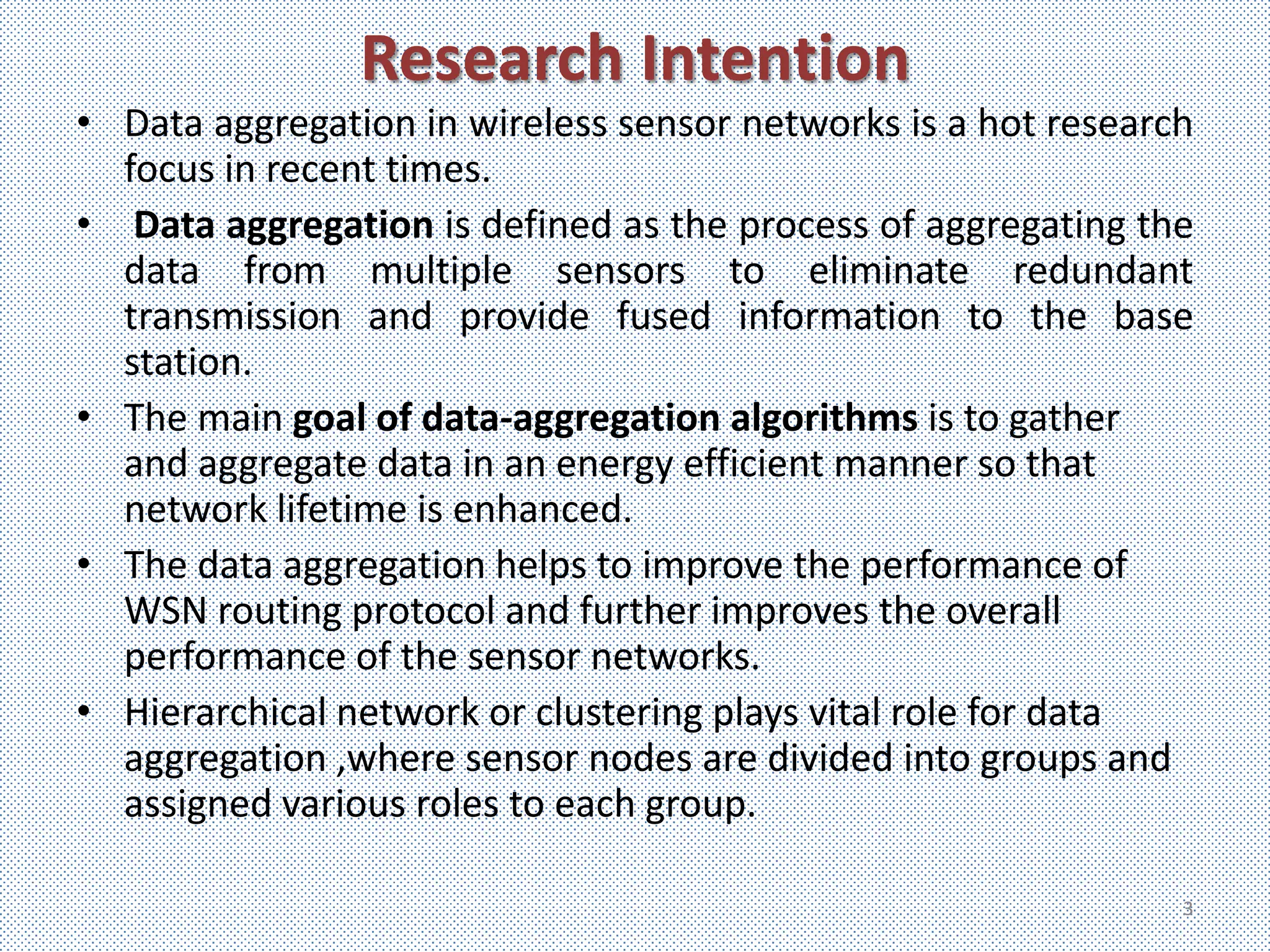 Research Intention
• Data aggregation in wireless sensor networks is a hot research
  focus in recent times.
• Data aggregation is defined as the process of aggregating the
  data from multiple sensors to eliminate redundant
  transmission and provide fused information to the base
  station.
• The main goal of data-aggregation algorithms is to gather
  and aggregate data in an energy efficient manner so that
  network lifetime is enhanced.
• The data aggregation helps to improve the performance of
  WSN routing protocol and further improves the overall
  performance of the sensor networks.
• Hierarchical network or clustering plays vital role for data
  aggregation ,where sensor nodes are divided into groups and
  assigned various roles to each group.

                                                               3
 