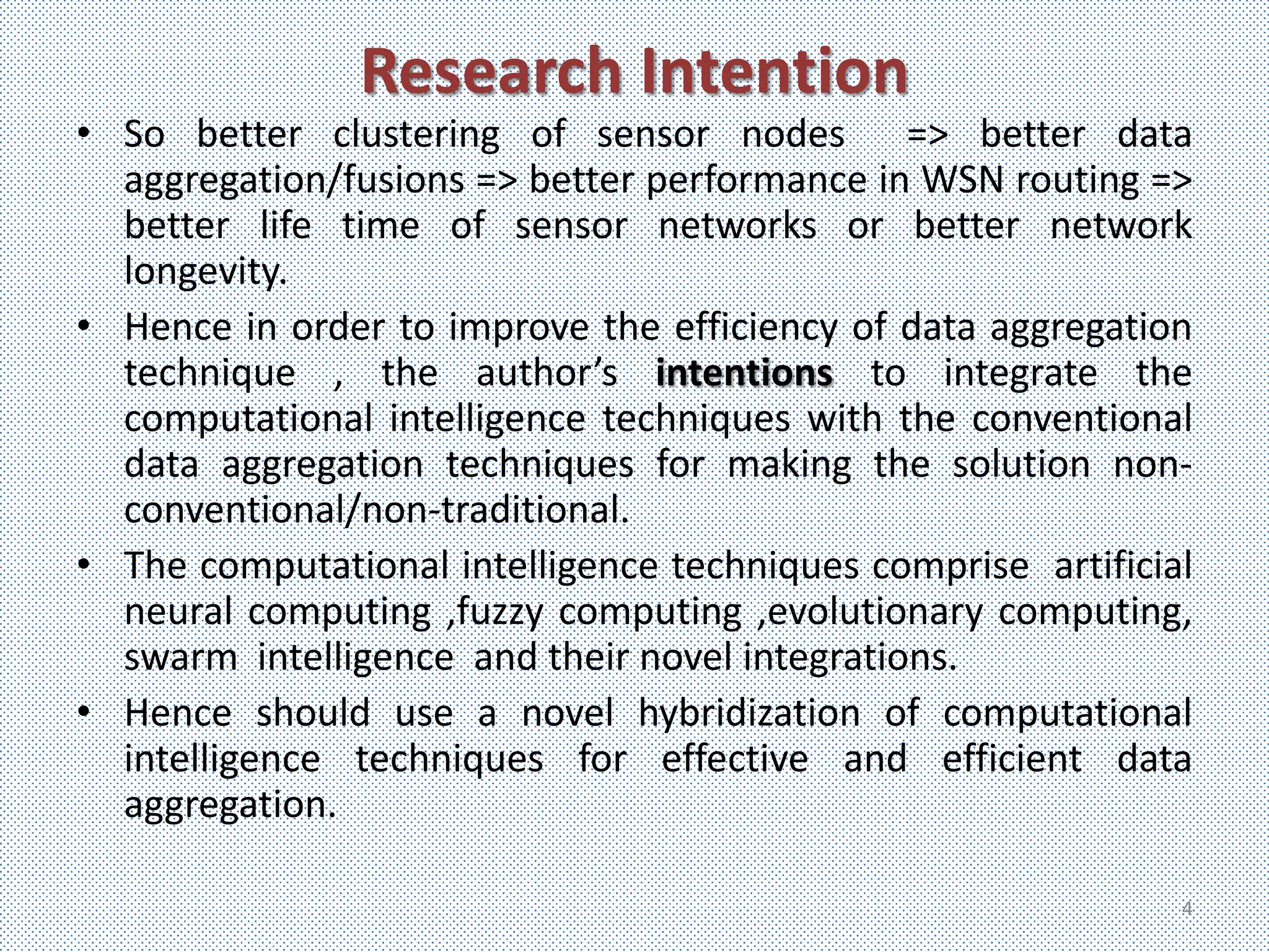 Research Intention
• So better clustering of sensor nodes => better data
  aggregation/fusions => better performance in WSN routing =>
  better life time of sensor networks or better network
  longevity.
• Hence in order to improve the efficiency of data aggregation
  technique , the author’s intentions to integrate the
  computational intelligence techniques with the conventional
  data aggregation techniques for making the solution non-
  conventional/non-traditional.
• The computational intelligence techniques comprise artificial
  neural computing ,fuzzy computing ,evolutionary computing,
  swarm intelligence and their novel integrations.
• Hence should use a novel hybridization of computational
  intelligence techniques for effective and efficient data
  aggregation.

                                                              4
 