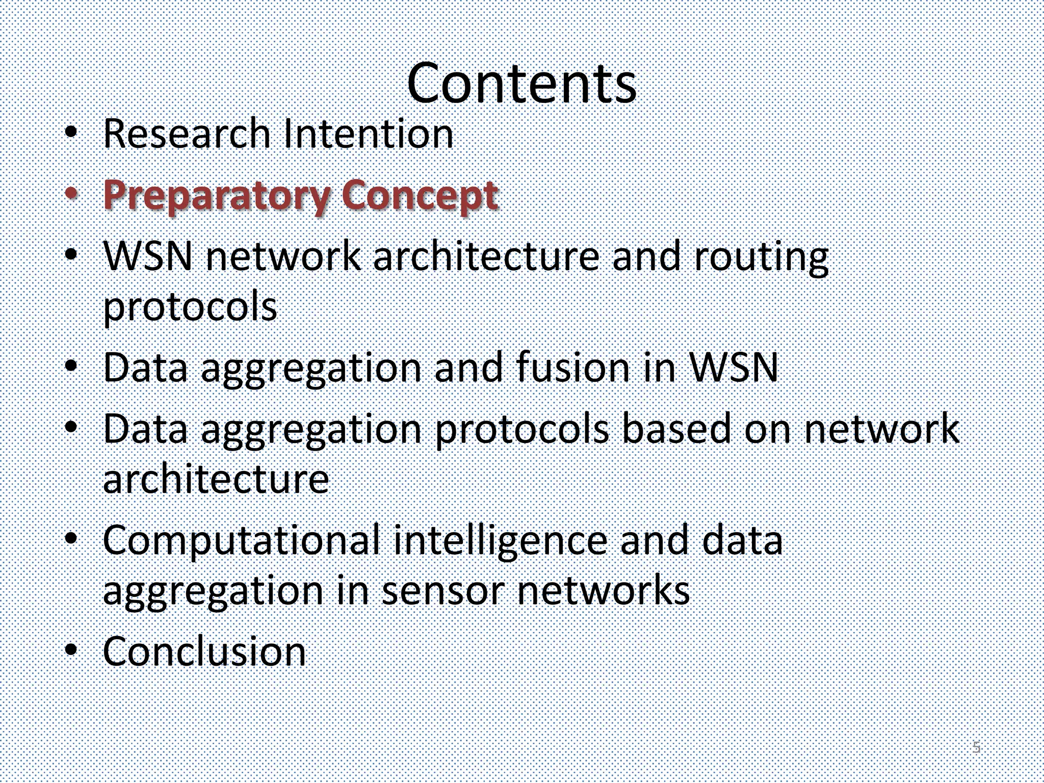Contents
• Research Intention
• Preparatory Concept
• WSN network architecture and routing
  protocols
• Data aggregation and fusion in WSN
• Data aggregation protocols based on network
  architecture
• Computational intelligence and data
  aggregation in sensor networks
• Conclusion
                                                5
 