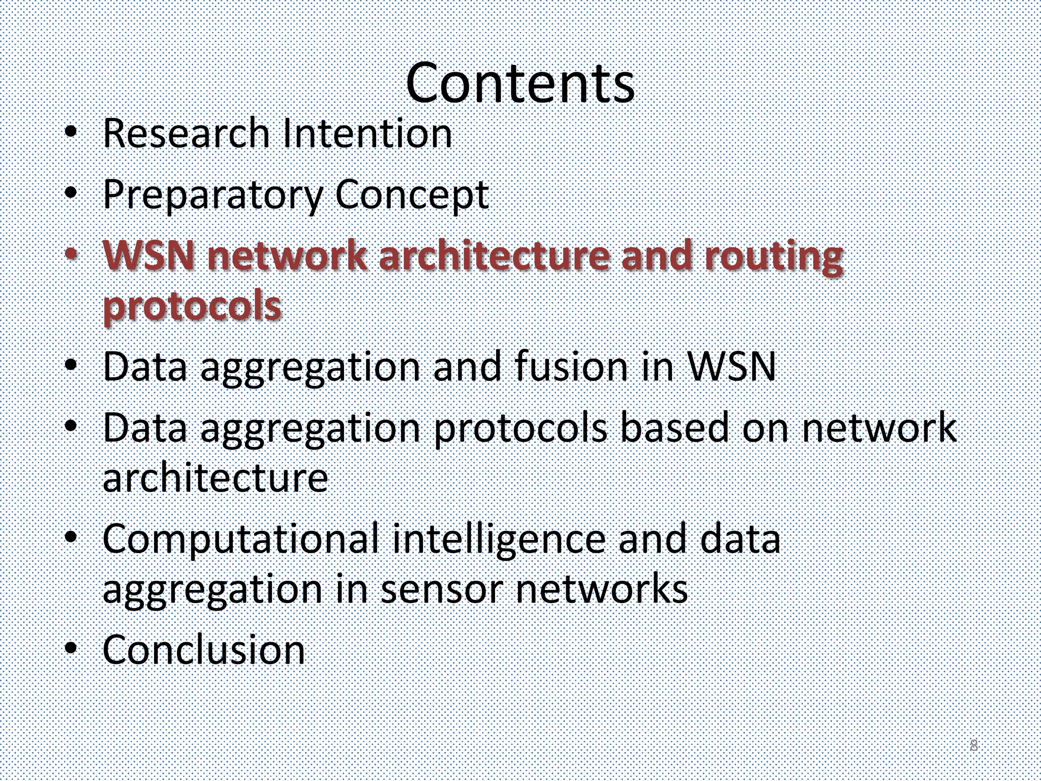 Contents
• Research Intention
• Preparatory Concept
• WSN network architecture and routing
  protocols
• Data aggregation and fusion in WSN
• Data aggregation protocols based on network
  architecture
• Computational intelligence and data
  aggregation in sensor networks
• Conclusion
                                                8
 