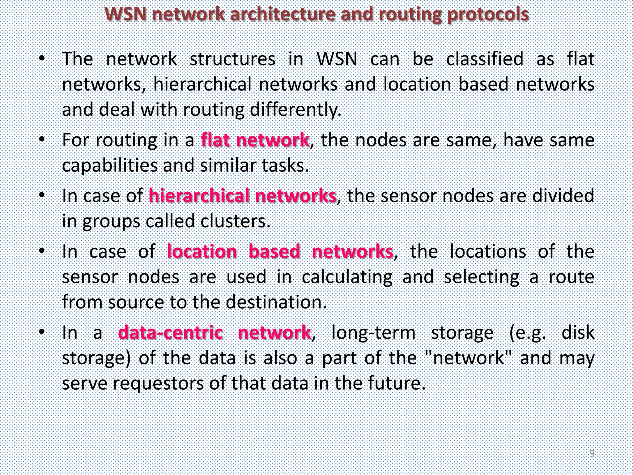 WSN network architecture and routing protocols

• The network structures in WSN can be classified as flat
  networks, hierarchical networks and location based networks
  and deal with routing differently.
• For routing in a flat network, the nodes are same, have same
  capabilities and similar tasks.
• In case of hierarchical networks, the sensor nodes are divided
  in groups called clusters.
• In case of location based networks, the locations of the
  sensor nodes are used in calculating and selecting a route
  from source to the destination.
• In a data-centric network, long-term storage (e.g. disk
  storage) of the data is also a part of the "network" and may
  serve requestors of that data in the future.


                                                               9
 