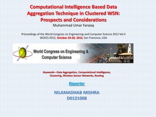 Computational Intelligence Based Data
    Aggregation Technique in Clustered WSN:
         Prospects and Considerations
                        Muhammad Umar Farooq

Proceedings of the World Congress on Engineering and Computer Science 2012 Vol II
               WCECS 2012, October 24-26, 2012, San Francisco, USA




                Keywords—Data Aggregation, Computational Intelligence,
                    Clustering, Wireless Sensor Networks, Routing

                                    Reporter

                         NILAMADHAB MISHRA
                              D0121008
 