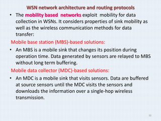 WSN network architecture and routing protocols
• The mobility based networks exploit mobility for data
  collection in WSNs. It considers properties of sink mobility as
  well as the wireless communication methods for data
  transfer:
 Mobile base station (MBS)-based solutions:
• An MBS is a mobile sink that changes its position during
  operation time. Data generated by sensors are relayed to MBS
  without long term buffering.
 Mobile data collector (MDC)-based solutions:
• An MDC is a mobile sink that visits sensors. Data are buffered
  at source sensors until the MDC visits the sensors and
  downloads the information over a single-hop wireless
  transmission.


                                                                10
 