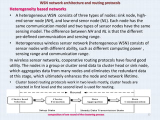 WSN network architecture and routing protocols
Heterogeneity based networks
• A heterogeneous WSN consists of three types of nodes: sink node, high-
    end senor node (NH), and low-end senor node (NL). Each node has the
    same communication model and two types of sensor nodes have the same
    sensing model. The difference between NH and NL is that the different
    pre-defined communication and sensing range.
• Heterogeneous wireless sensor network (heterogeneous WSN) consists of
    sensor nodes with different ability, such as different computing power ,
    sensing range and communication range.
In wireless sensor networks, cooperative routing protocols have found good
utility. The nodes in a group or cluster send data to cluster head or sink node,
which aggregates data from many nodes and eliminates the redundant data
at this stage, which ultimately enhances the node and network lifetime.
•   Cluster based routing protocols work in two levels mostly, cluster heads are
    selected in first level and the second level is used for routing.




                        composition of one round of the clustering process         12
 