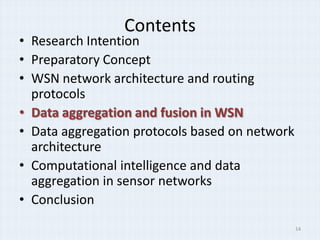 Contents
• Research Intention
• Preparatory Concept
• WSN network architecture and routing
  protocols
• Data aggregation and fusion in WSN
• Data aggregation protocols based on network
  architecture
• Computational intelligence and data
  aggregation in sensor networks
• Conclusion
                                                14
 