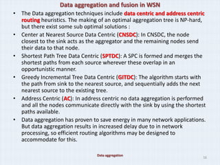 Data aggregation and fusion in WSN
• The Data aggregation techniques include data centric and address centric
  routing heuristics. The making of an optimal aggregation tree is NP-hard,
  but there exist some sub optimal solutions :
• Center at Nearest Source Data Centric (CNSDC): In CNSDC, the node
  closest to the sink acts as the aggregator and the remaining nodes send
  their data to that node.
• Shortest Path Tree Data Centric (SPTDC): A SPC is formed and merges the
  shortest paths from each source wherever these overlap in an
  opportunistic manner.
• Greedy Incremental Tree Data Centric (GITDC): The algorithm starts with
  the path from sink to the nearest source, and sequentially adds the next
  nearest source to the existing tree.
• Address Centric (AC): In address centric no data aggregation is performed
  and all the nodes communicate directly with the sink by using the shortest
  paths available.
• Data aggregation has proven to save energy in many network applications.
  But data aggregation results in increased delay due to in network
  processing, so efficient routing algorithms may be designed to
  accommodate for this.

                                 Data aggregation
                                                                          16
 