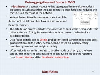 Data aggregation and fusion in WSN
• In data fusion at a sensor node ,the data aggregated from multiple nodes is
   processed in such a way that the data generated after fusion has reduced the
   transmission overhead in the network.
• Various Conventional techniques are used for data
  fusion include Kalman filter, Bayesian networks and
  Dempster-Shafer .
• The data fusion process includes the collection of data at the fusion node from
   other nodes and fusing the sensed data with its own on the basis of pre
   decided criterion.
• Data fusion criteria can be voting, probability-based Bayesian model and stack
   generalization and the voting scheme can be based on majority voting,
   complete agreement and weighted voting.
• After fusion it transmits the data to another node or directly to the base
   station. The important considerations in data fusion include the reporting
   time, fusion criteria and the data fusion architecture.




                               Data fusion                                 17
 