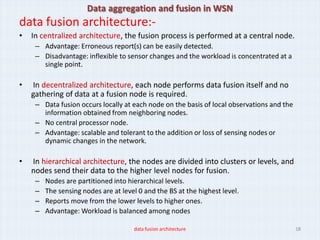 Data aggregation and fusion in WSN
data fusion architecture:-
•   In centralized architecture, the fusion process is performed at a central node.
     – Advantage: Erroneous report(s) can be easily detected.
     – Disadvantage: inflexible to sensor changes and the workload is concentrated at a
       single point.

•   In decentralized architecture, each node performs data fusion itself and no
    gathering of data at a fusion node is required.
     – Data fusion occurs locally at each node on the basis of local observations and the
       information obtained from neighboring nodes.
     – No central processor node.
     – Advantage: scalable and tolerant to the addition or loss of sensing nodes or
       dynamic changes in the network.

•   In hierarchical architecture, the nodes are divided into clusters or levels, and
    nodes send their data to the higher level nodes for fusion.
     –   Nodes are partitioned into hierarchical levels.
     –   The sensing nodes are at level 0 and the BS at the highest level.
     –   Reports move from the lower levels to higher ones.
     –   Advantage: Workload is balanced among nodes

                                      data fusion architecture                              18
 