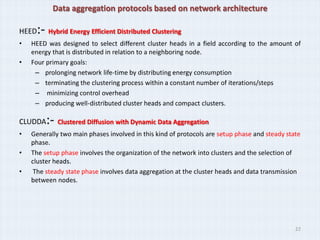Data aggregation protocols based on network architecture

HEED :- Hybrid Energy Efficient Distributed Clustering
•   HEED was designed to select different cluster heads in a field according to the amount of
    energy that is distributed in relation to a neighboring node.
•   Four primary goals:
     – prolonging network life-time by distributing energy consumption
     – terminating the clustering process within a constant number of iterations/steps
     – minimizing control overhead
     – producing well-distributed cluster heads and compact clusters.

CLUDDA   :- Clustered Diffusion with Dynamic Data Aggregation
•   Generally two main phases involved in this kind of protocols are setup phase and steady state
    phase.
•   The setup phase involves the organization of the network into clusters and the selection of
    cluster heads.
•    The steady state phase involves data aggregation at the cluster heads and data transmission
    between nodes.




                                                                                               22
 