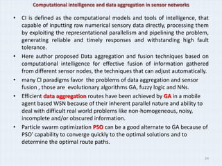 Computational intelligence and data aggregation in sensor networks

• CI is defined as the computational models and tools of intelligence, that
  capable of inputting raw numerical sensory data directly, processing them
  by exploiting the representational parallelism and pipelining the problem,
  generating reliable and timely responses and withstanding high fault
  tolerance.
• Here author proposed Data aggregation and fusion techniques based on
  computational intelligence for effective fusion of information gathered
  from different sensor nodes, the techniques that can adjust automatically.
• many CI paradigms favor the problems of data aggregation and sensor
  fusion , those are evolutionary algorithms GA, fuzzy logic and NNs.
• Efficient data aggregation routes have been achieved by GA in a mobile
  agent based WSN because of their inherent parallel nature and ability to
  deal with difficult real world problems like non-homogeneous, noisy,
  incomplete and/or obscured information.
• Particle swarm optimization PSO can be a good alternate to GA because of
  PSO' capability to converge quickly to the optimal solutions and to
  determine the optimal route paths.

                                                                            24
 