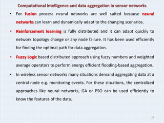 Computational intelligence and data aggregation in sensor networks
• For fusion process neural networks are well suited because neural
   networks can learn and dynamically adapt to the changing scenarios.

• Reinforcement learning is fully distributed and it can adapt quickly to
   network topology change or any node failure. It has been used efficiently
   for finding the optimal path for data aggregation.

• Fuzzy Logic based distributed approach using fuzzy numbers and weighted
   average operators to perform energy efficient flooding-based aggregation.

• In wireless sensor networks many situations demand aggregating data at a
   central node e.g. monitoring events. For these situations, the centralized
   approaches like neural networks, GA or PSO can be used efficiently to
   know the features of the data.


                                                                           25
 