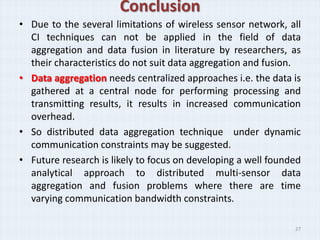 Conclusion
• Due to the several limitations of wireless sensor network, all
  CI techniques can not be applied in the field of data
  aggregation and data fusion in literature by researchers, as
  their characteristics do not suit data aggregation and fusion.
• Data aggregation needs centralized approaches i.e. the data is
  gathered at a central node for performing processing and
  transmitting results, it results in increased communication
  overhead.
• So distributed data aggregation technique under dynamic
  communication constraints may be suggested.
• Future research is likely to focus on developing a well founded
  analytical approach to distributed multi-sensor data
  aggregation and fusion problems where there are time
  varying communication bandwidth constraints.

                                                               27
 