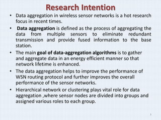 Research Intention
• Data aggregation in wireless sensor networks is a hot research
  focus in recent times.
• Data aggregation is defined as the process of aggregating the
  data from multiple sensors to eliminate redundant
  transmission and provide fused information to the base
  station.
• The main goal of data-aggregation algorithms is to gather
  and aggregate data in an energy efficient manner so that
  network lifetime is enhanced.
• The data aggregation helps to improve the performance of
  WSN routing protocol and further improves the overall
  performance of the sensor networks.
• Hierarchical network or clustering plays vital role for data
  aggregation ,where sensor nodes are divided into groups and
  assigned various roles to each group.

                                                               3
 