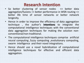 Research Intention
• So better clustering of sensor nodes => better data
  aggregation/fusions => better performance in WSN routing =>
  better life time of sensor networks or better network
  longevity.
• Hence in order to improve the efficiency of data aggregation
  technique , the author’s intentions to integrate the
  computational intelligence techniques with the conventional
  data aggregation techniques for making the solution non-
  conventional/non-traditional.
• The computational intelligence techniques comprise artificial
  neural computing ,fuzzy computing ,evolutionary computing,
  swarm intelligence and their novel integrations.
• Hence should use a novel hybridization of computational
  intelligence techniques for effective and efficient data
  aggregation.

                                                              4
 