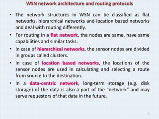 WSN network architecture and routing protocols

• The network structures in WSN can be classified as flat
  networks, hierarchical networks and location based networks
  and deal with routing differently.
• For routing in a flat network, the nodes are same, have same
  capabilities and similar tasks.
• In case of hierarchical networks, the sensor nodes are divided
  in groups called clusters.
• In case of location based networks, the locations of the
  sensor nodes are used in calculating and selecting a route
  from source to the destination.
• In a data-centric network, long-term storage (e.g. disk
  storage) of the data is also a part of the "network" and may
  serve requestors of that data in the future.


                                                               9
 