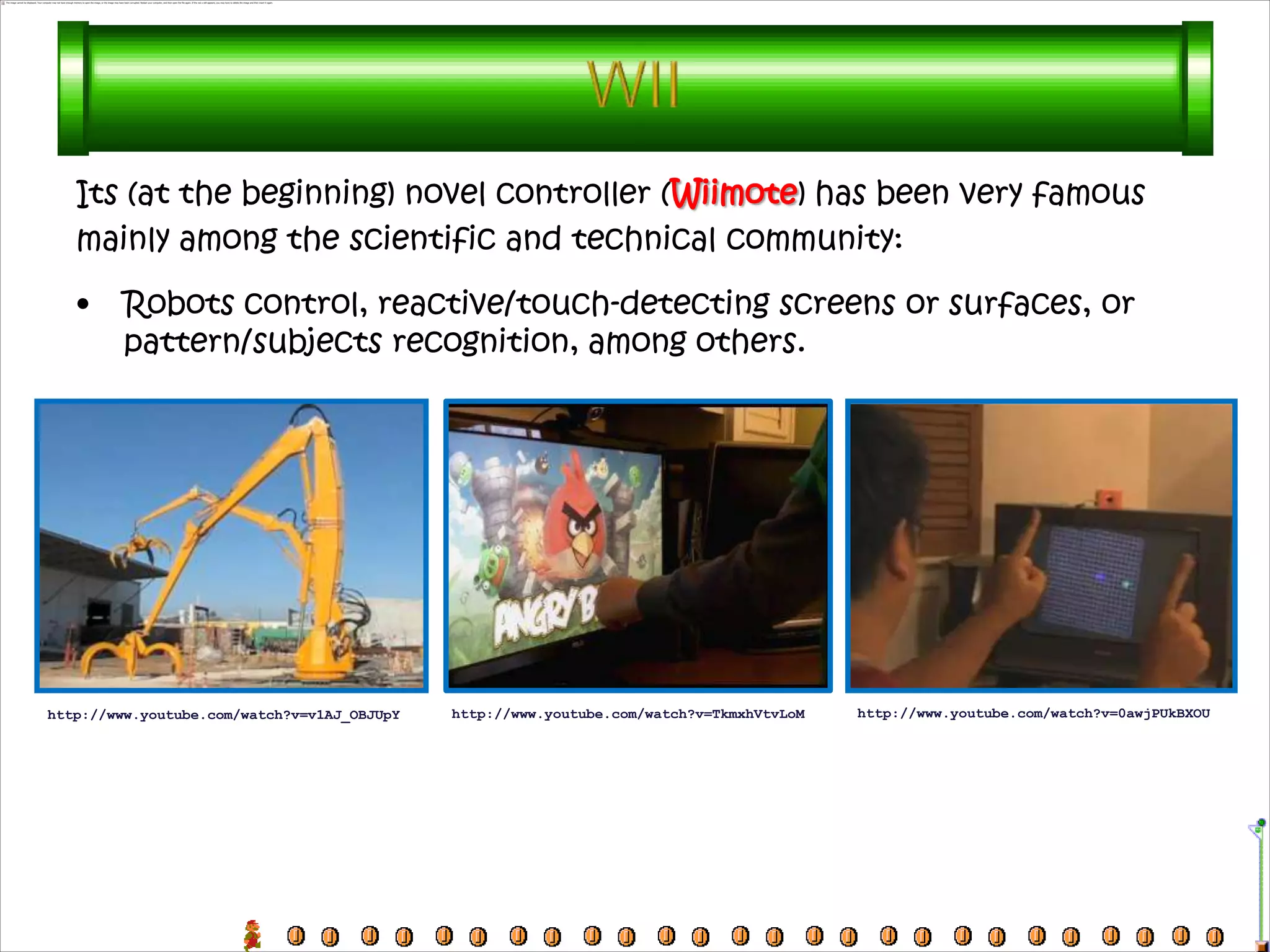 Its (at the beginning) novel controller (Wiimote) has been very famous
   mainly among the scientific and technical community:

   •     Robots control, reactive/touch-detecting screens or surfaces, or
         pattern/subjects recognition, among others.




http://www.youtube.com/watch?v=v1AJ_OBJUpY   http://www.youtube.com/watch?v=TkmxhVtvLoM   http://www.youtube.com/watch?v=0awjPUkBXOU
 