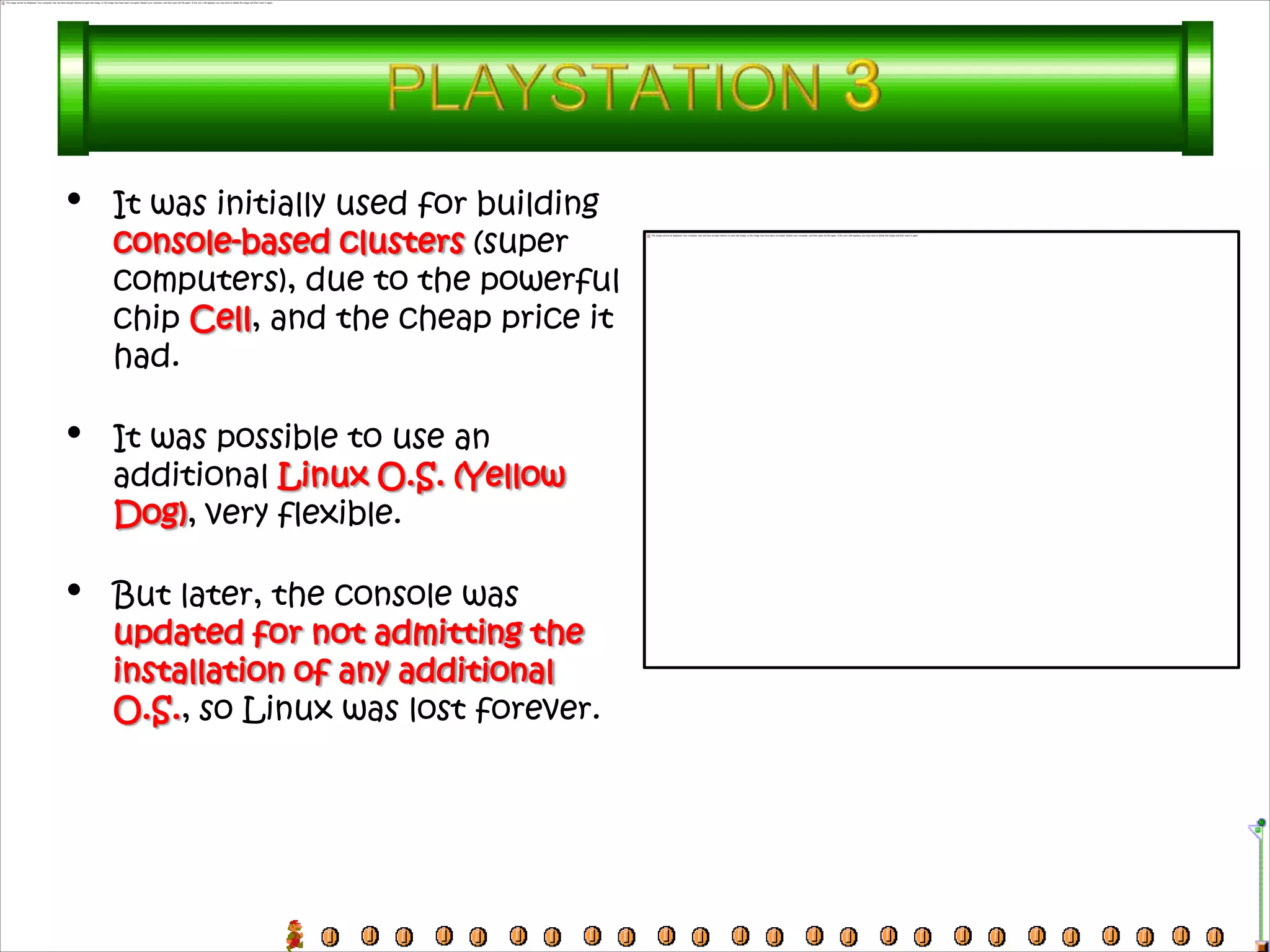 •   It was initially used for building
    console-based clusters (super
    computers), due to the powerful
    chip Cell, and the cheap price it
    had.

•   It was possible to use an
    additional Linux O.S. (Yellow
    Dog), very flexible.

•   But later, the console was
    updated for not admitting the
    installation of any additional
    O.S., so Linux was lost forever.
 