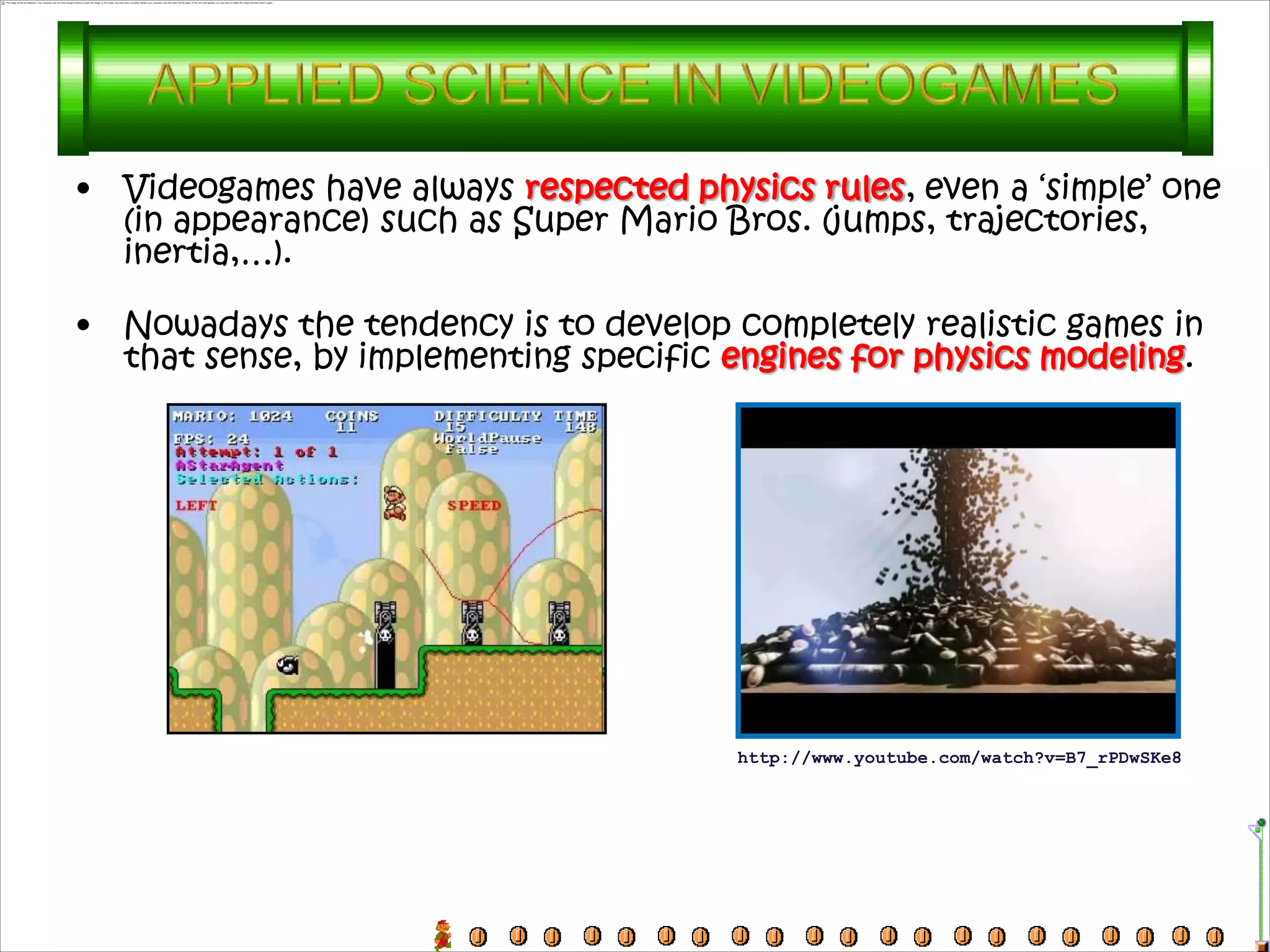 •   Videogames have always respected physics rules, even a ‘simple’ one
    (in appearance) such as Super Mario Bros. (jumps, trajectories,
    inertia,…).

•   Nowadays the tendency is to develop completely realistic games in
    that sense, by implementing specific engines for physics modeling.




                                         http://www.youtube.com/watch?v=B7_rPDwSKe8
 