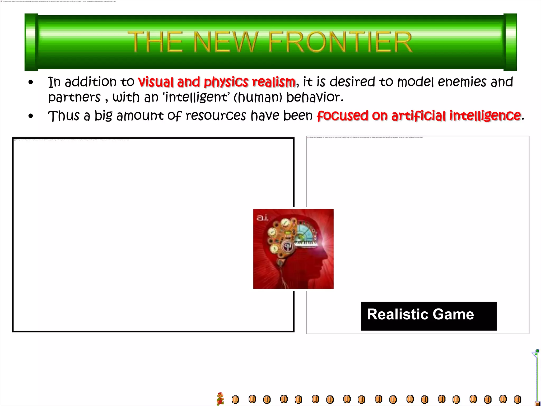 •   In addition to visual and physics realism, it is desired to model enemies and
    partners , with an ‘intelligent’ (human) behavior.
•   Thus a big amount of resources have been focused on artificial intelligence.




                                                       Realistic Game
 