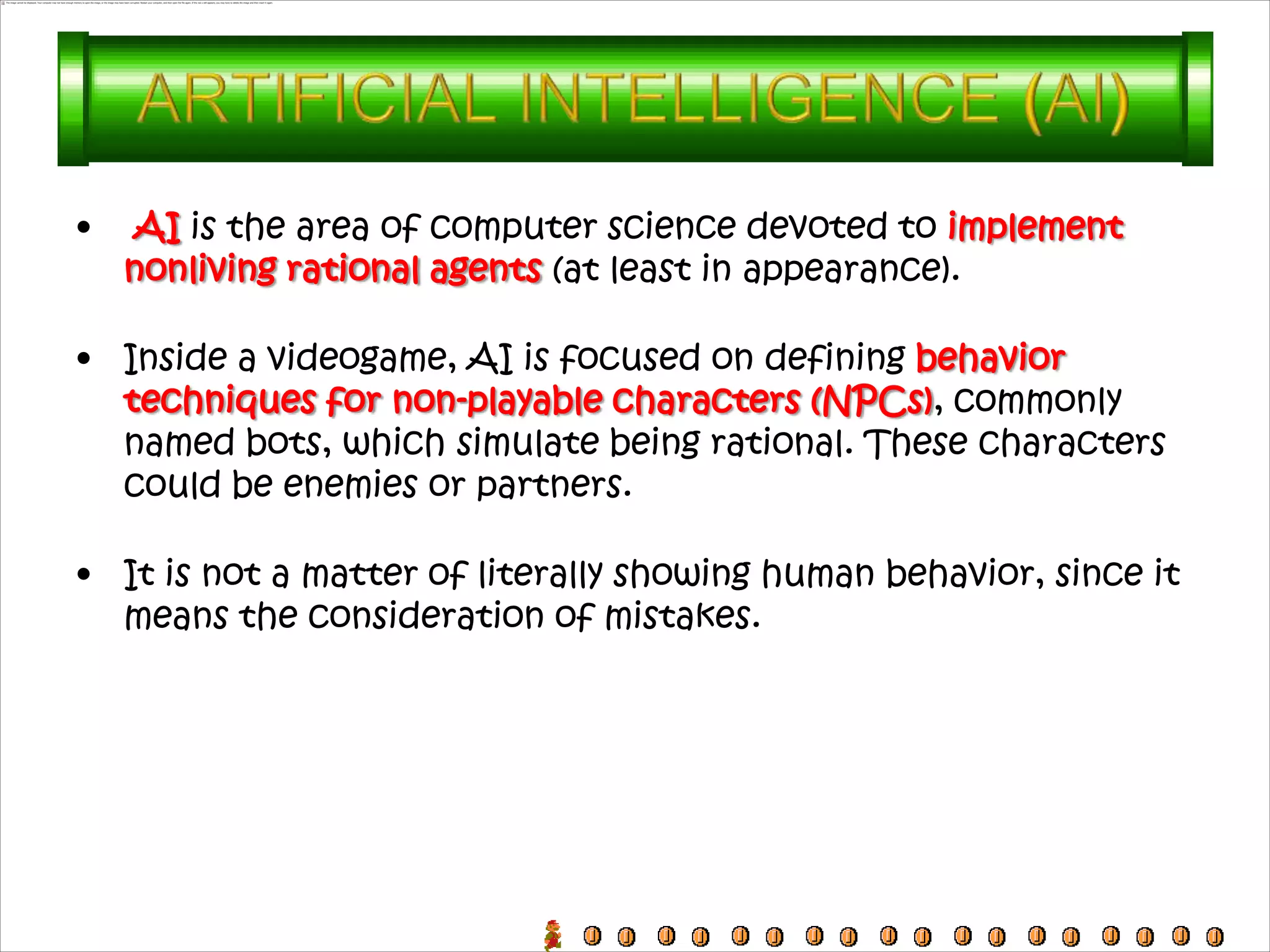 •   AI is the area of computer science devoted to implement
    nonliving rational agents (at least in appearance).

• Inside a videogame, AI is focused on defining behavior
  techniques for non-playable characters (NPCs), commonly
  named bots, which simulate being rational. These characters
  could be enemies or partners.

• It is not a matter of literally showing human behavior, since it
  means the consideration of mistakes.
 