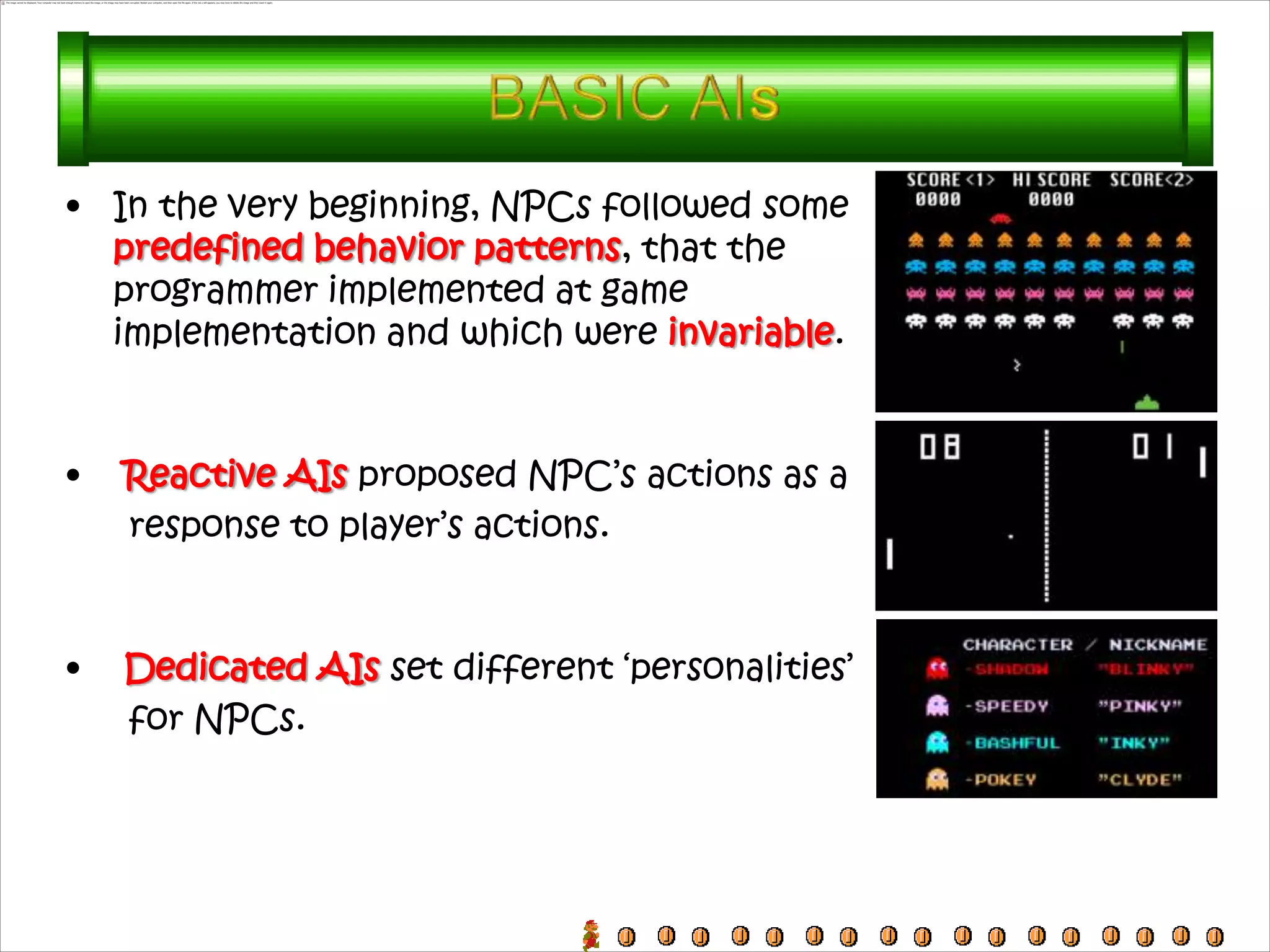 • In the very beginning, NPCs followed some
  predefined behavior patterns, that the
  programmer implemented at game
  implementation and which were invariable.



•   Reactive AIs proposed NPC’s actions as a
    response to player’s actions.



•   Dedicated AIs set different ‘personalities’
    for NPCs.
 