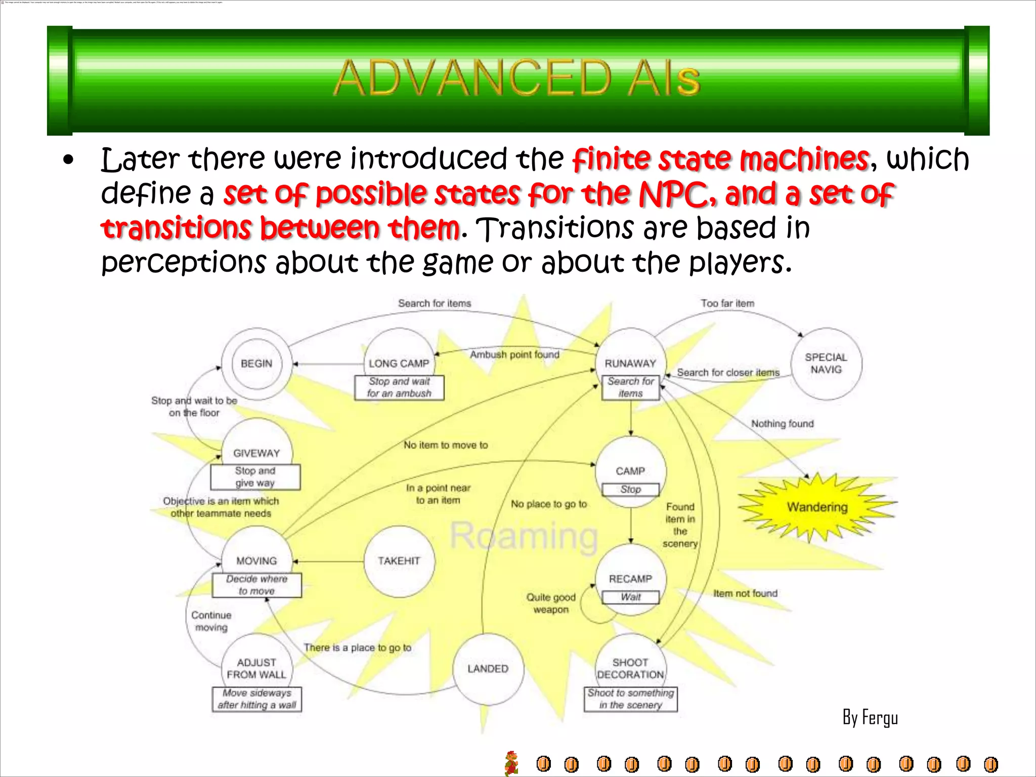 • Later there were introduced the finite state machines, which
  define a set of possible states for the NPC, and a set of
  transitions between them. Transitions are based in
  perceptions about the game or about the players.




                                                     By Fergu
 