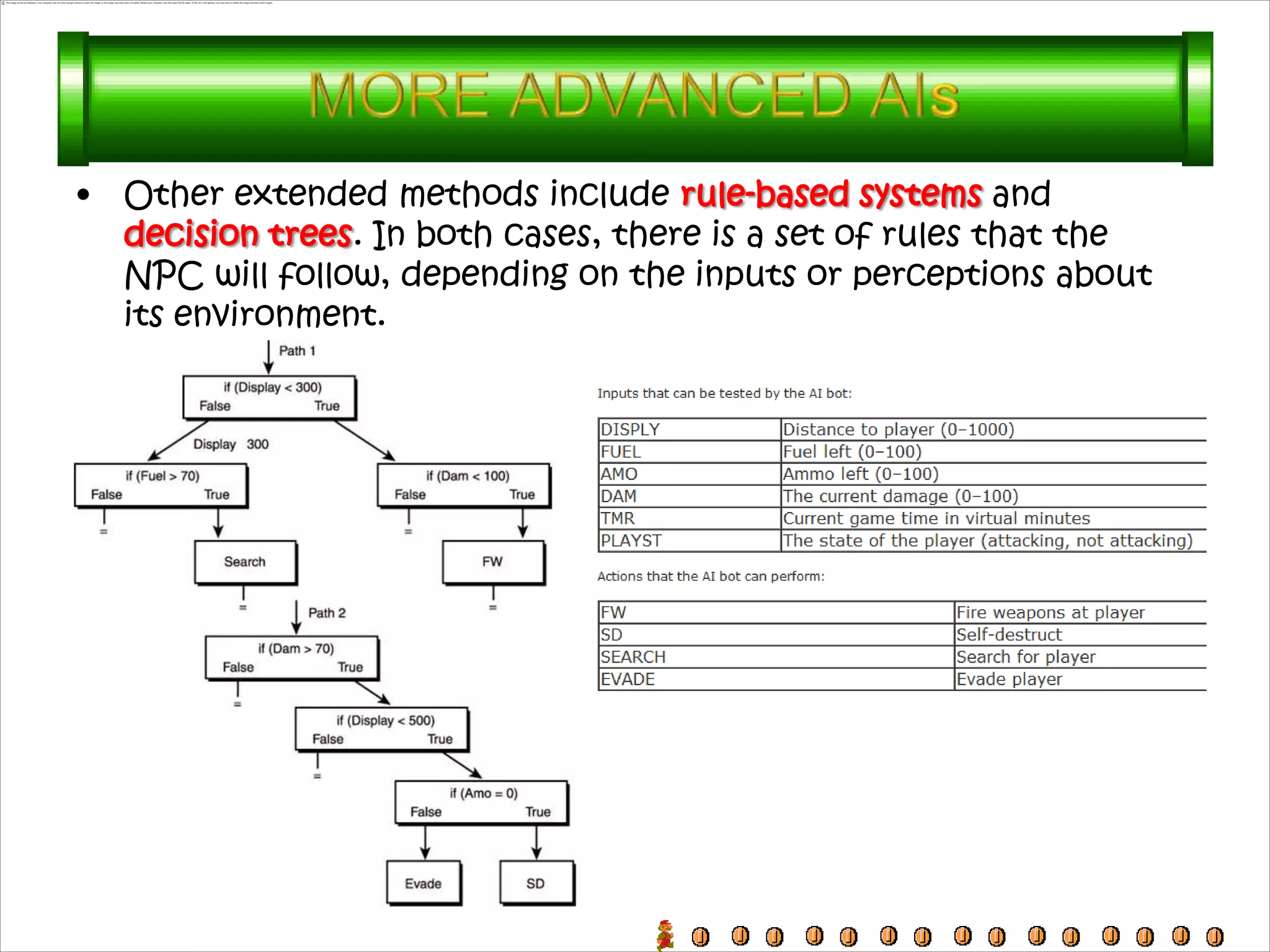 •   Other extended methods include rule-based systems and
    decision trees. In both cases, there is a set of rules that the
    NPC will follow, depending on the inputs or perceptions about
    its environment.
 