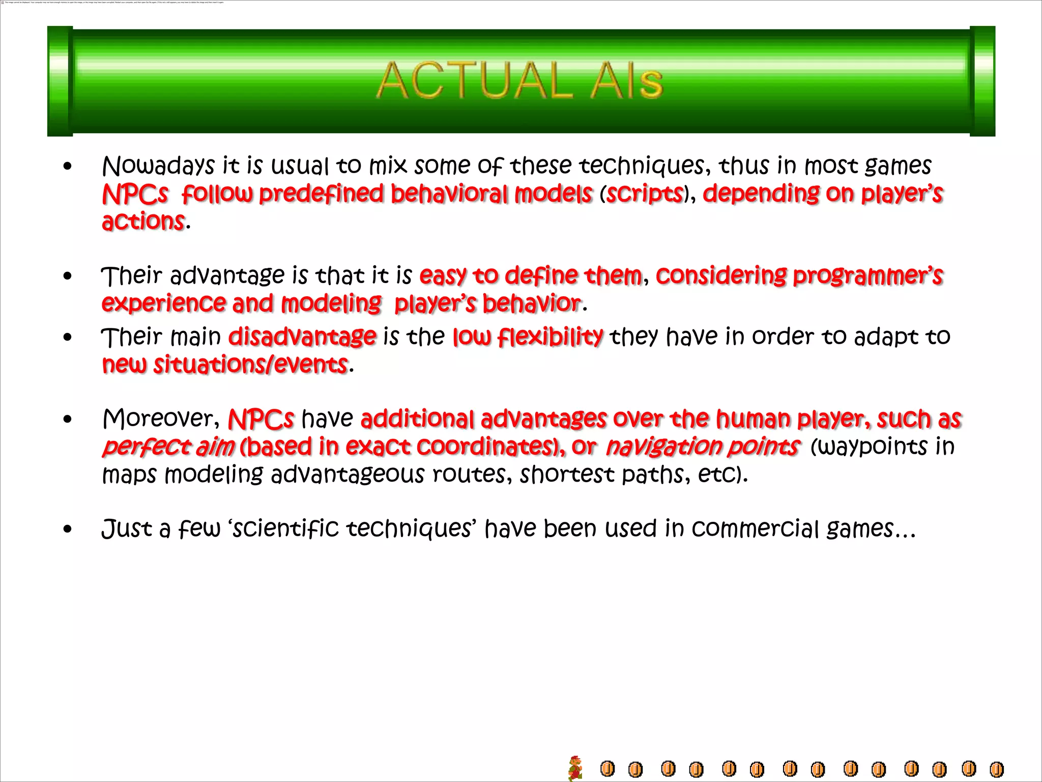 •   Nowadays it is usual to mix some of these techniques, thus in most games
    NPCs follow predefined behavioral models (scripts), depending on player’s
    actions.

•   Their advantage is that it is easy to define them, considering programmer’s
    experience and modeling player’s behavior.
•   Their main disadvantage is the low flexibility they have in order to adapt to
    new situations/events.

•   Moreover, NPCs have additional advantages over the human player, such as
    perfect aim (based in exact coordinates), or navigation points (waypoints in
    maps modeling advantageous routes, shortest paths, etc).

•   Just a few ‘scientific techniques’ have been used in commercial games…
 
