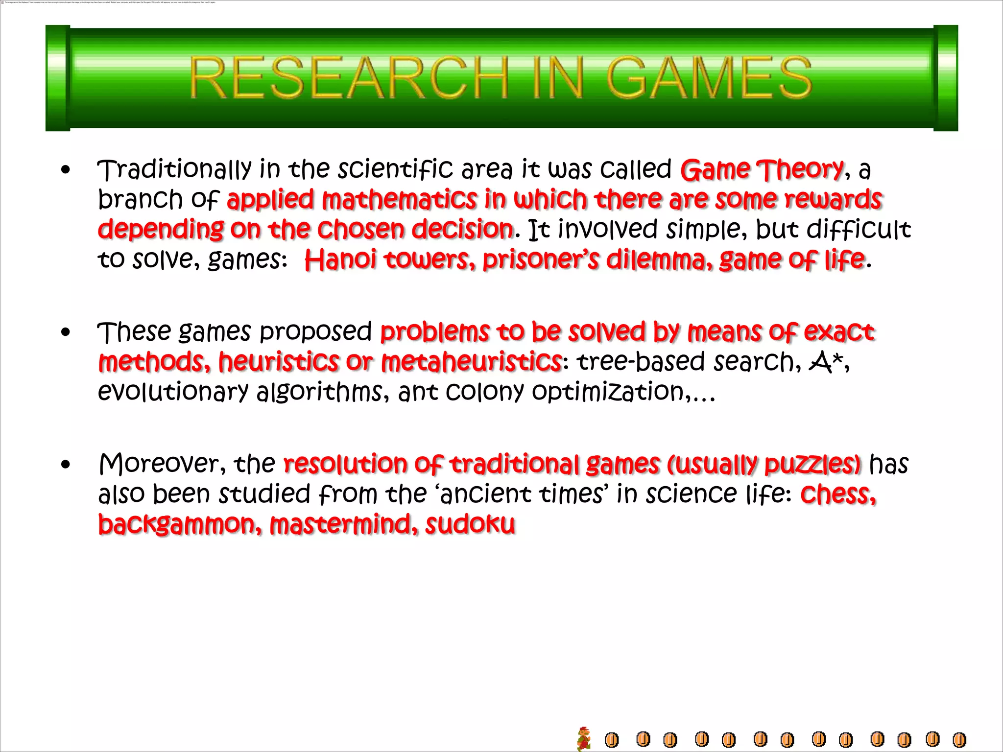 •   Traditionally in the scientific area it was called Game Theory, a
    branch of applied mathematics in which there are some rewards
    depending on the chosen decision. It involved simple, but difficult
    to solve, games: Hanoi towers, prisoner’s dilemma, game of life.

•   These games proposed problems to be solved by means of exact
    methods, heuristics or metaheuristics: tree-based search, A*,
    evolutionary algorithms, ant colony optimization,…

•   Moreover, the resolution of traditional games (usually puzzles) has
    also been studied from the ‘ancient times’ in science life: chess,
    backgammon, mastermind, sudoku
 