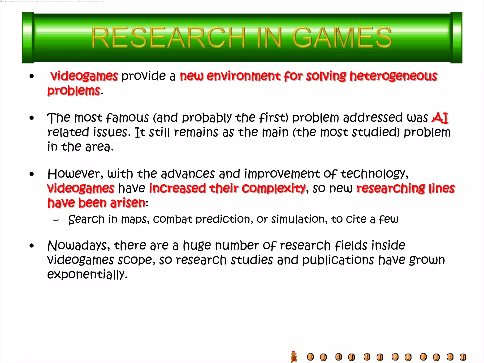 •    videogames provide a new environment for solving heterogeneous
    problems.

•   The most famous (and probably the first) problem addressed was AI
    related issues. It still remains as the main (the most studied) problem
    in the area.

•   However, with the advances and improvement of technology,
    videogames have increased their complexity, so new researching lines
    have been arisen:
     – Search in maps, combat prediction, or simulation, to cite a few

•   Nowadays, there are a huge number of research fields inside
    videogames scope, so research studies and publications have grown
    exponentially.
 