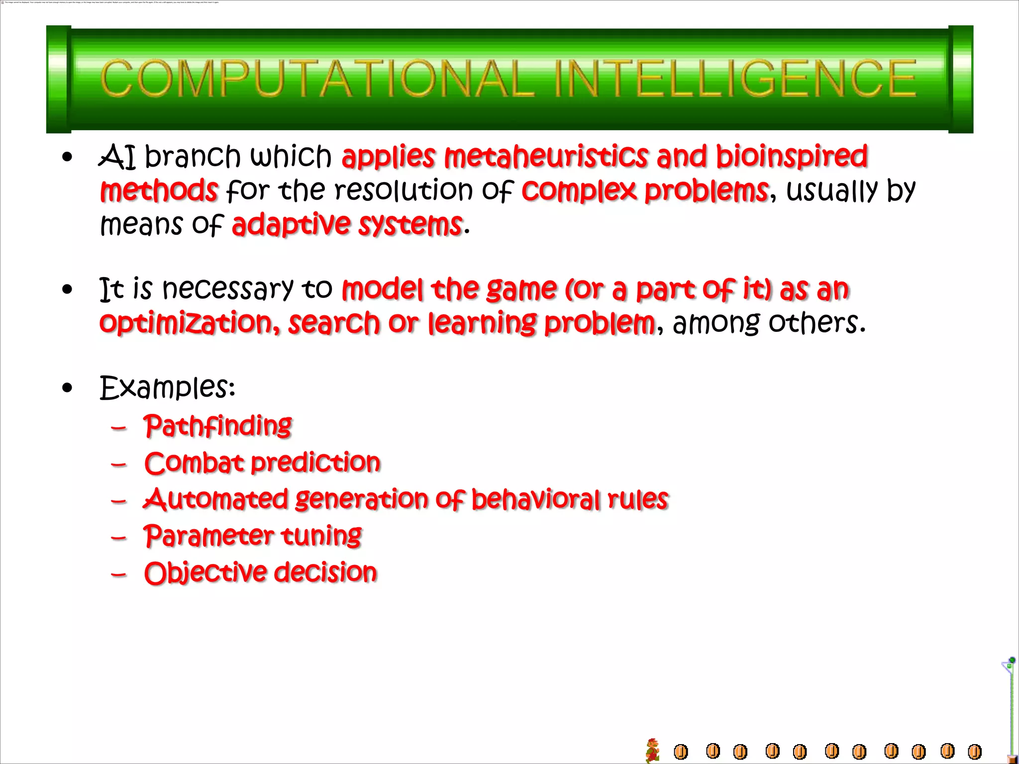 • AI branch which applies metaheuristics and bioinspired
  methods for the resolution of complex problems, usually by
  means of adaptive systems.

• It is necessary to model the game (or a part of it) as an
  optimization, search or learning problem, among others.

• Examples:
   –   Pathfinding
   –   Combat prediction
   –   Automated generation of behavioral rules
   –   Parameter tuning
   –   Objective decision
 