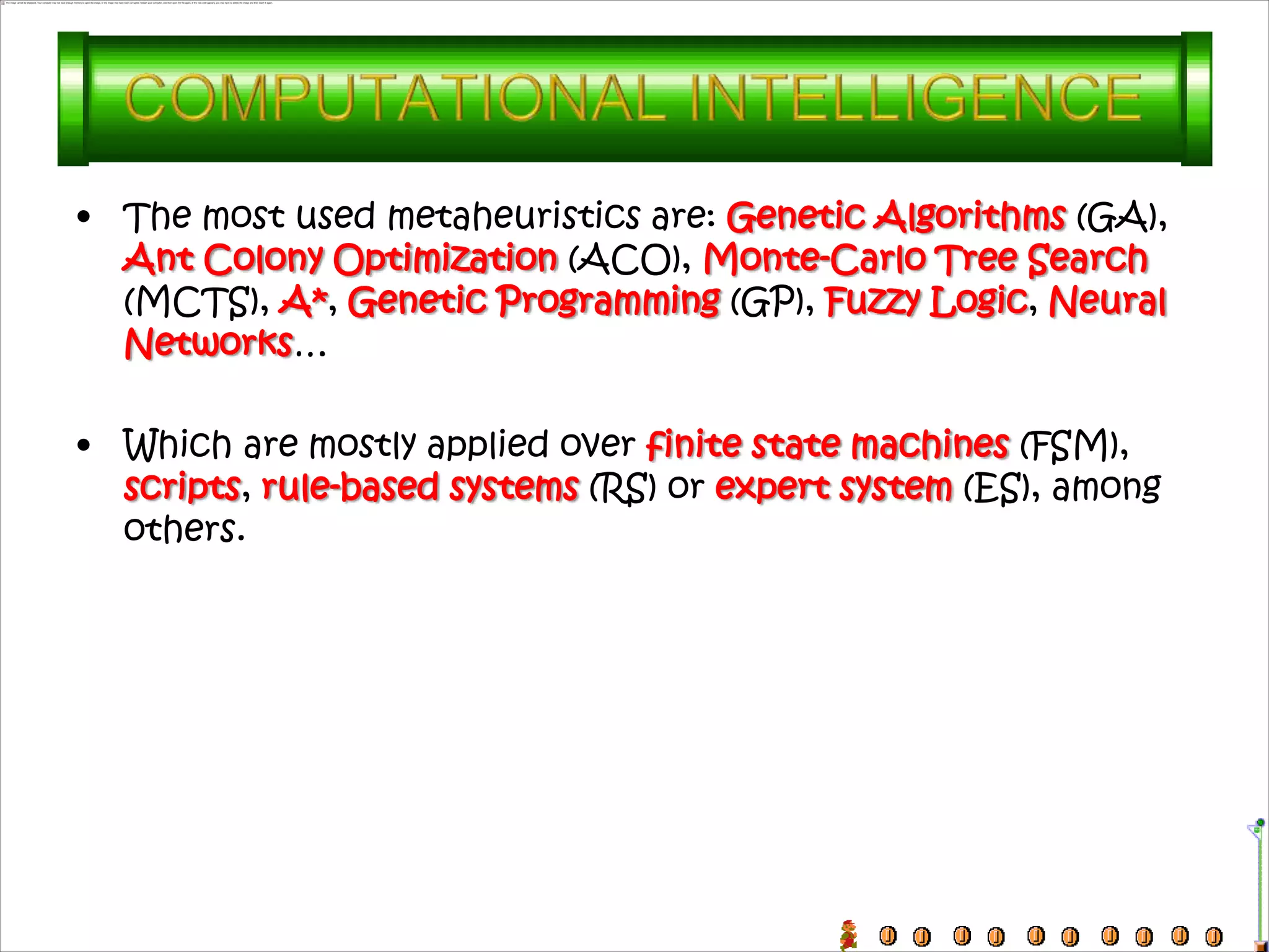 • The most used metaheuristics are: Genetic Algorithms (GA),
  Ant Colony Optimization (ACO), Monte-Carlo Tree Search
  (MCTS), A*, Genetic Programming (GP), Fuzzy Logic, Neural
  Networks…

• Which are mostly applied over finite state machines (FSM),
  scripts, rule-based systems (RS) or expert system (ES), among
  others.
 