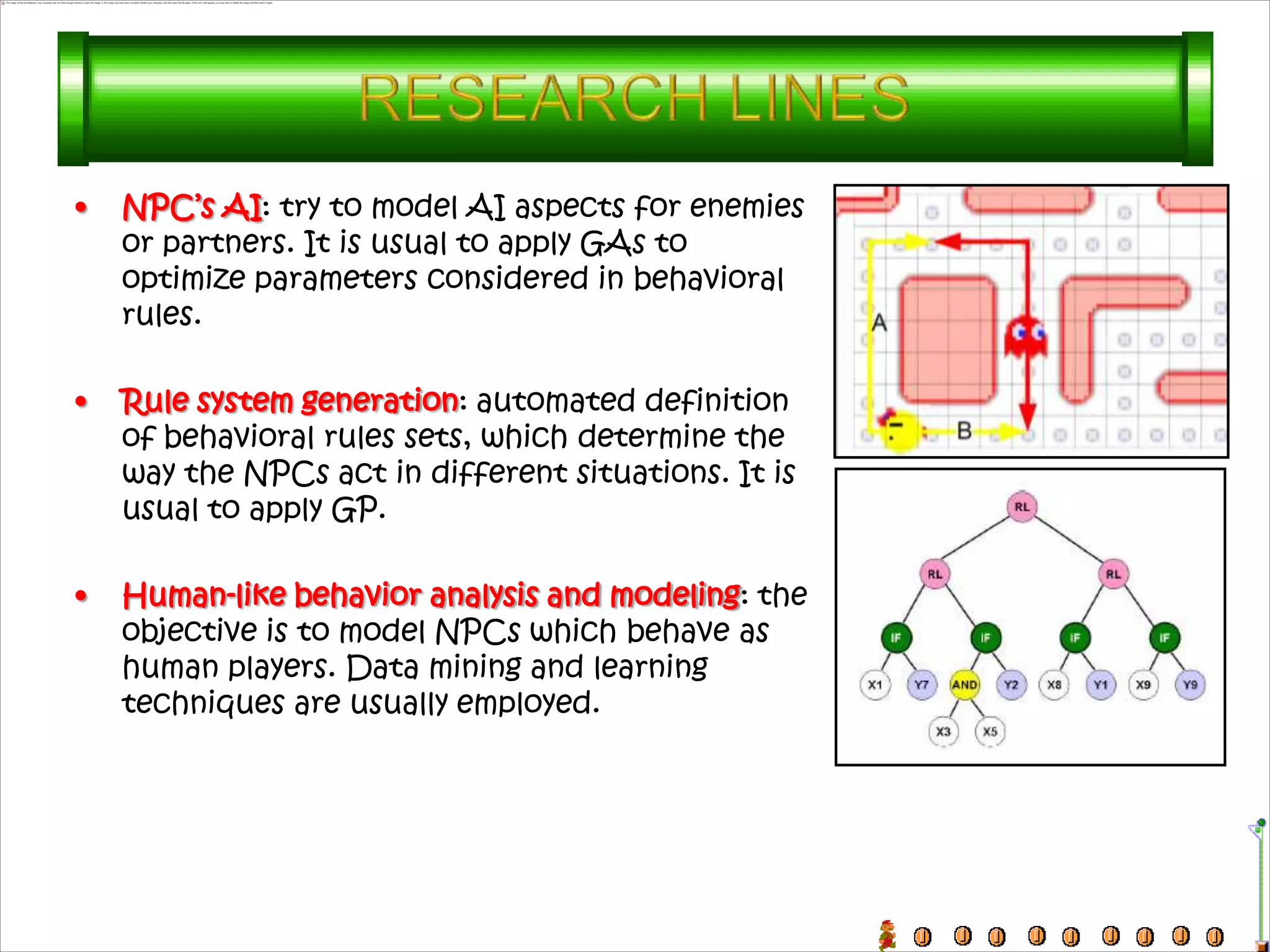 •   NPC’s AI: try to model AI aspects for enemies
    or partners. It is usual to apply GAs to
    optimize parameters considered in behavioral
    rules.

•   Rule system generation: automated definition
    of behavioral rules sets, which determine the
    way the NPCs act in different situations. It is
    usual to apply GP.

•   Human-like behavior analysis and modeling: the
    objective is to model NPCs which behave as
    human players. Data mining and learning
    techniques are usually employed.
 
