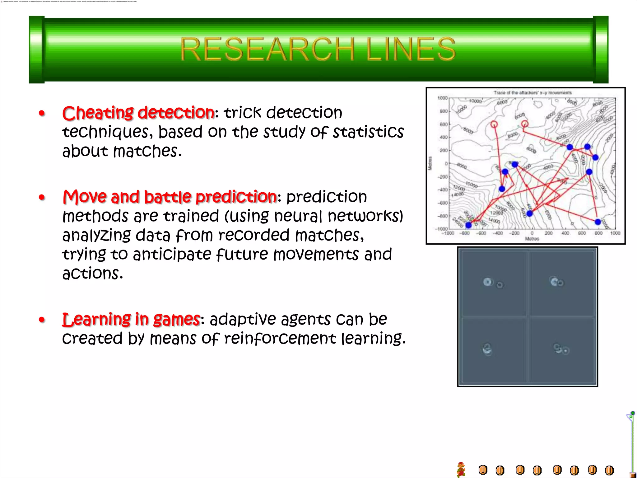 •   Cheating detection: trick detection
    techniques, based on the study of statistics
    about matches.

•   Move and battle prediction: prediction
    methods are trained (using neural networks)
    analyzing data from recorded matches,
    trying to anticipate future movements and
    actions.

•   Learning in games: adaptive agents can be
    created by means of reinforcement learning.
 