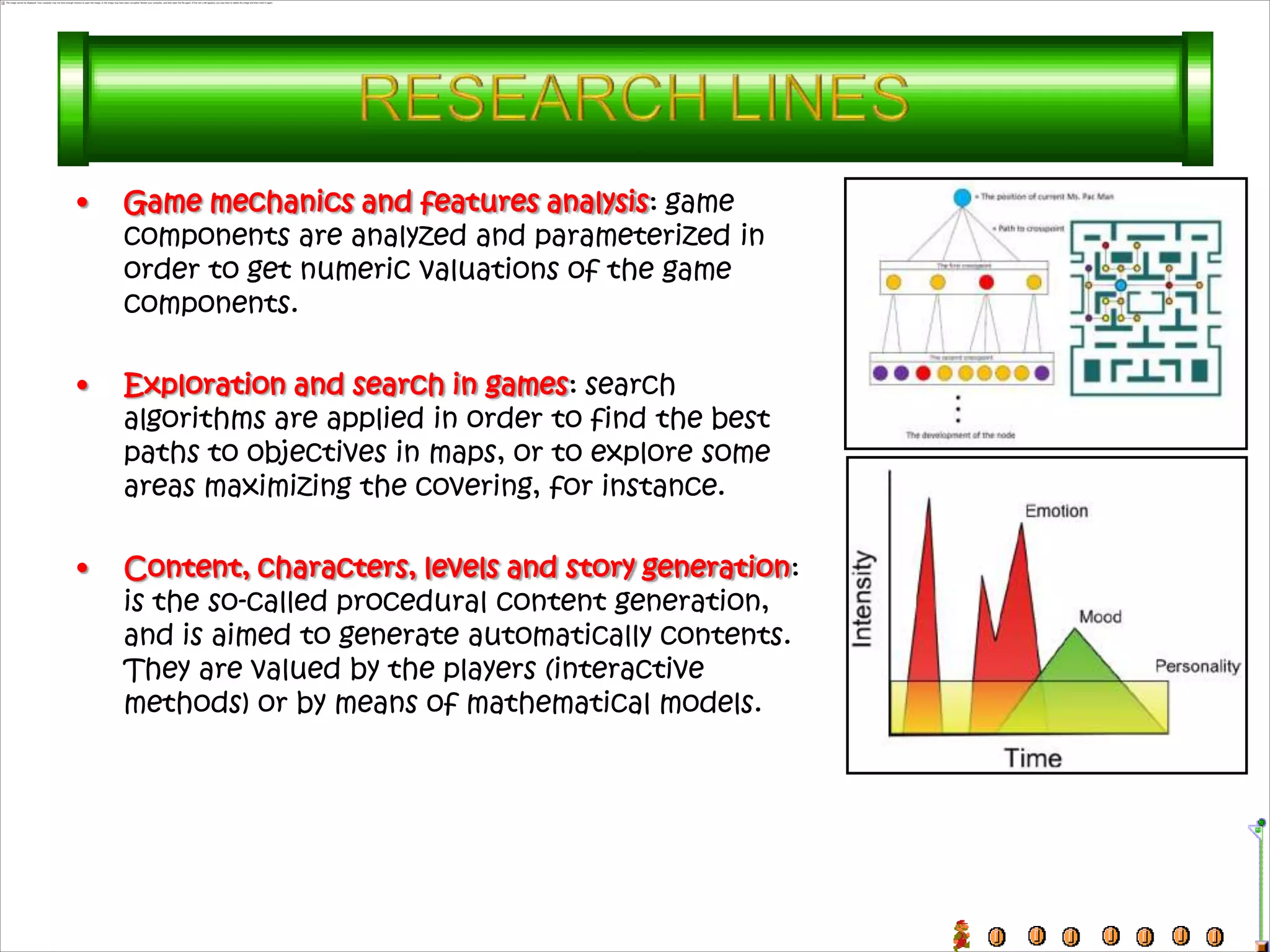 •   Game mechanics and features analysis: game
    components are analyzed and parameterized in
    order to get numeric valuations of the game
    components.

•   Exploration and search in games: search
    algorithms are applied in order to find the best
    paths to objectives in maps, or to explore some
    areas maximizing the covering, for instance.

•   Content, characters, levels and story generation:
    is the so-called procedural content generation,
    and is aimed to generate automatically contents.
    They are valued by the players (interactive
    methods) or by means of mathematical models.
 