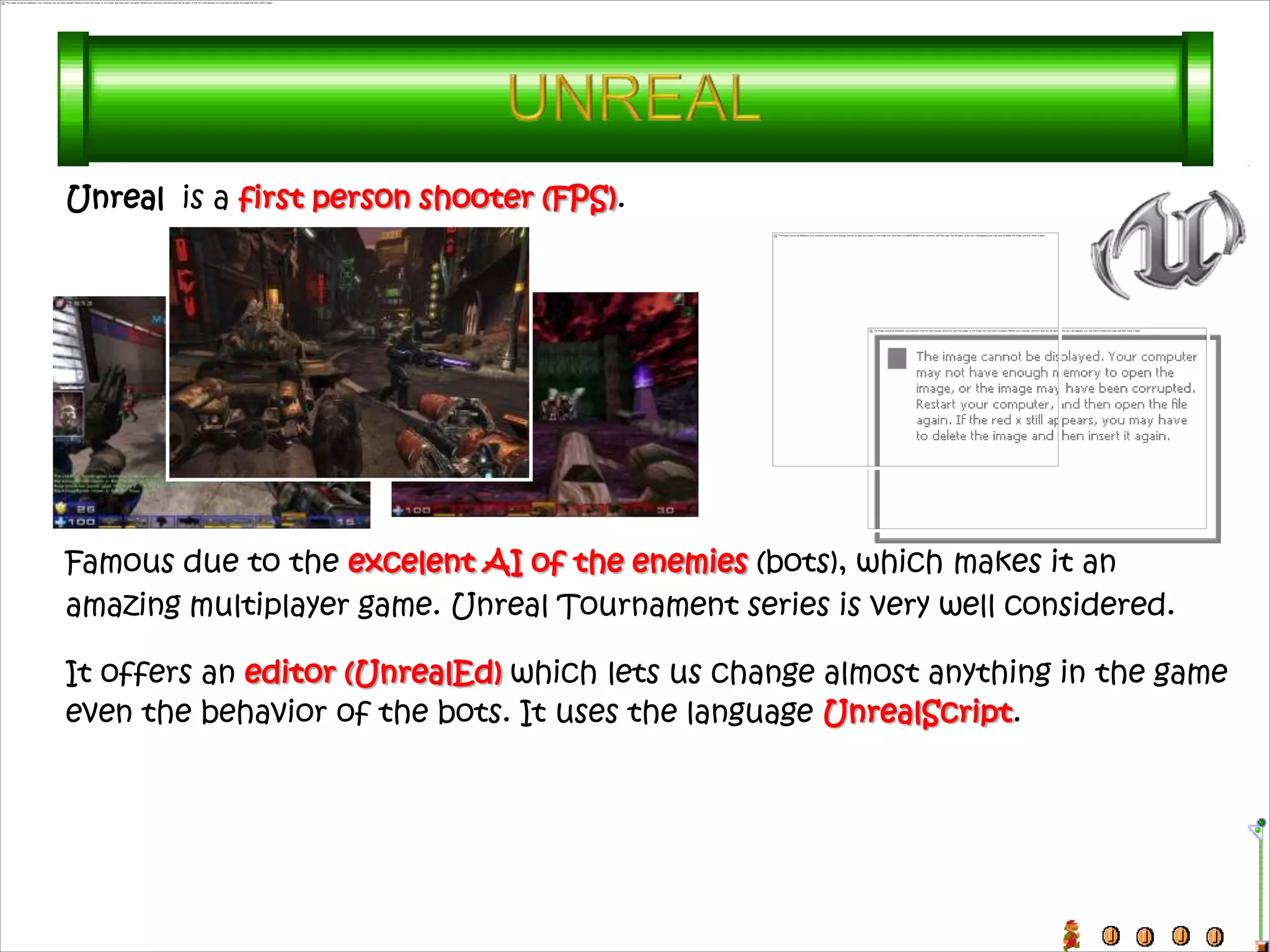 Unreal is a first person shooter (FPS).




Famous due to the excelent AI of the enemies (bots), which makes it an
amazing multiplayer game. Unreal Tournament series is very well considered.

It offers an editor (UnrealEd) which lets us change almost anything in the game
even the behavior of the bots. It uses the language UnrealScript.
 