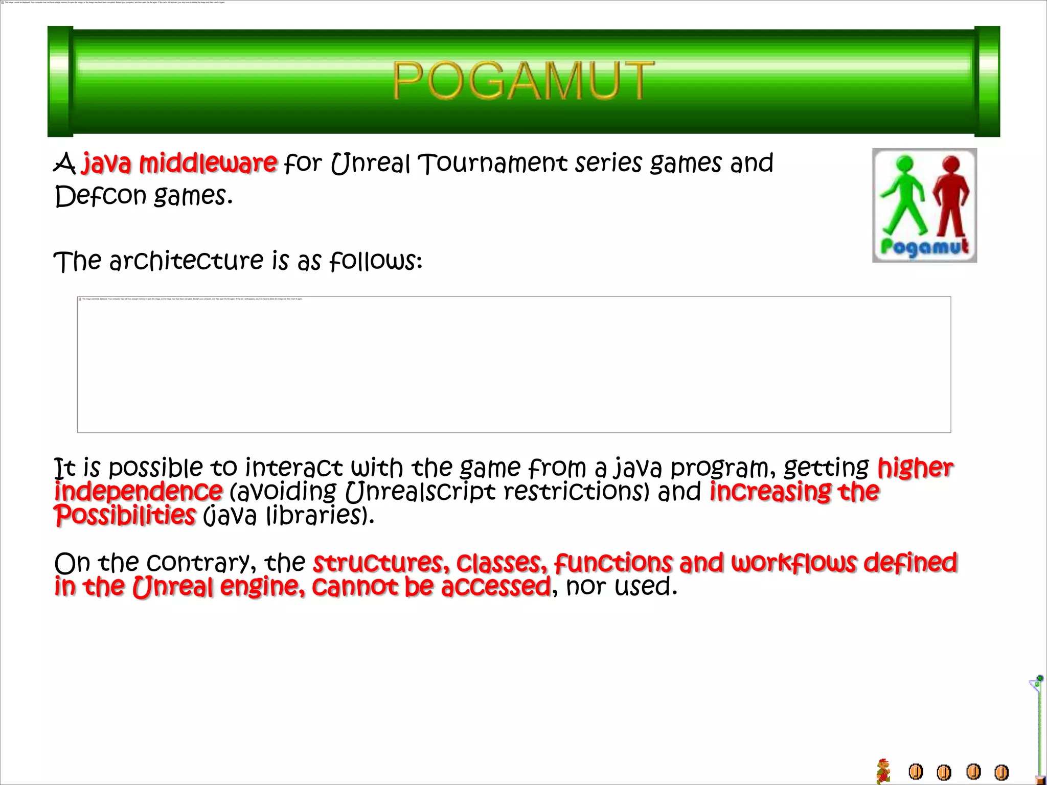 A java middleware for Unreal Tournament series games and
Defcon games.

The architecture is as follows:




It is possible to interact with the game from a java program, getting higher
independence (avoiding Unrealscript restrictions) and increasing the
Possibilities (java libraries).
On the contrary, the structures, classes, functions and workflows defined
in the Unreal engine, cannot be accessed, nor used.
 