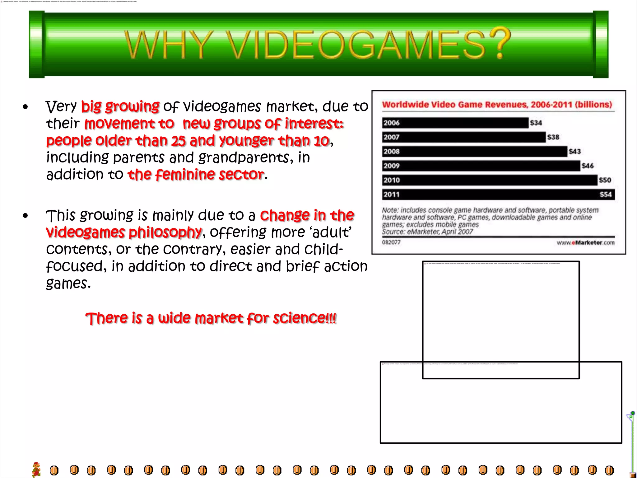 •   Very big growing of videogames market, due to
    their movement to new groups of interest:
    people older than 25 and younger than 10,
    including parents and grandparents, in
    addition to the feminine sector.

•   This growing is mainly due to a change in the
    videogames philosophy, offering more ‘adult’
    contents, or the contrary, easier and child-
    focused, in addition to direct and brief action
    games.

         There is a wide market for science!!!
 