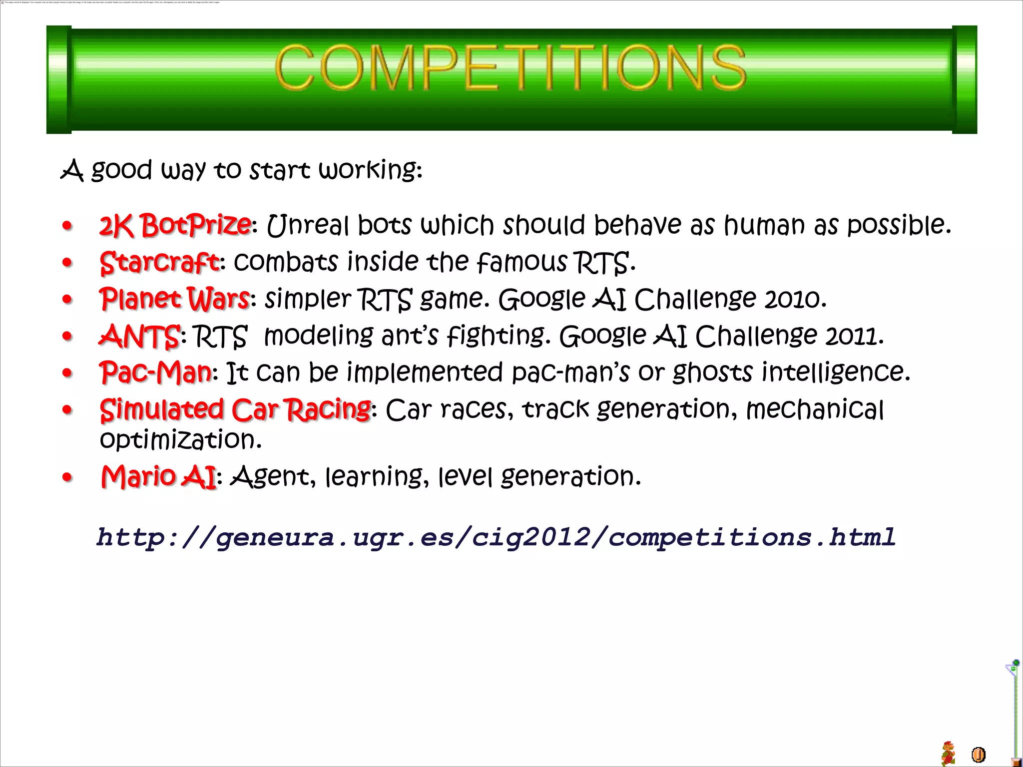 A good way to start working:

•   2K BotPrize: Unreal bots which should behave as human as possible.
•   Starcraft: combats inside the famous RTS.
•   Planet Wars: simpler RTS game. Google AI Challenge 2010.
•   ANTS: RTS modeling ant’s fighting. Google AI Challenge 2011.
•   Pac-Man: It can be implemented pac-man’s or ghosts intelligence.
•   Simulated Car Racing: Car races, track generation, mechanical
    optimization.
•   Mario AI: Agent, learning, level generation.

    http://geneura.ugr.es/cig2012/competitions.html
 