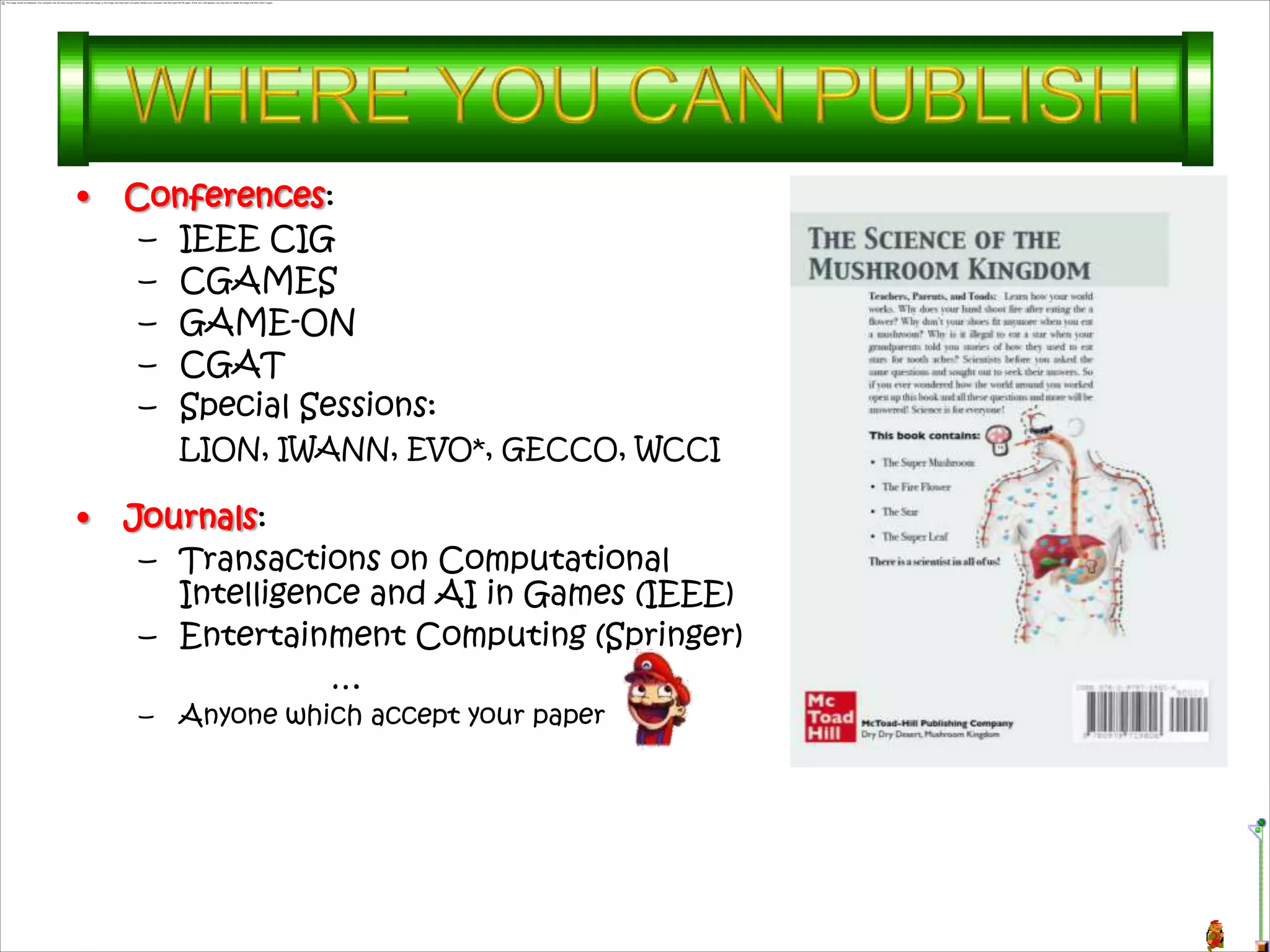 •   Conferences:
     – IEEE CIG
     – CGAMES
     – GAME-ON
     – CGAT
     – Special Sessions:
         LION, IWANN, EVO*, GECCO, WCCI

•   Journals:
     – Transactions on Computational
       Intelligence and AI in Games (IEEE)
     – Entertainment Computing (Springer)
                 …
     –   Anyone which accept your paper
 