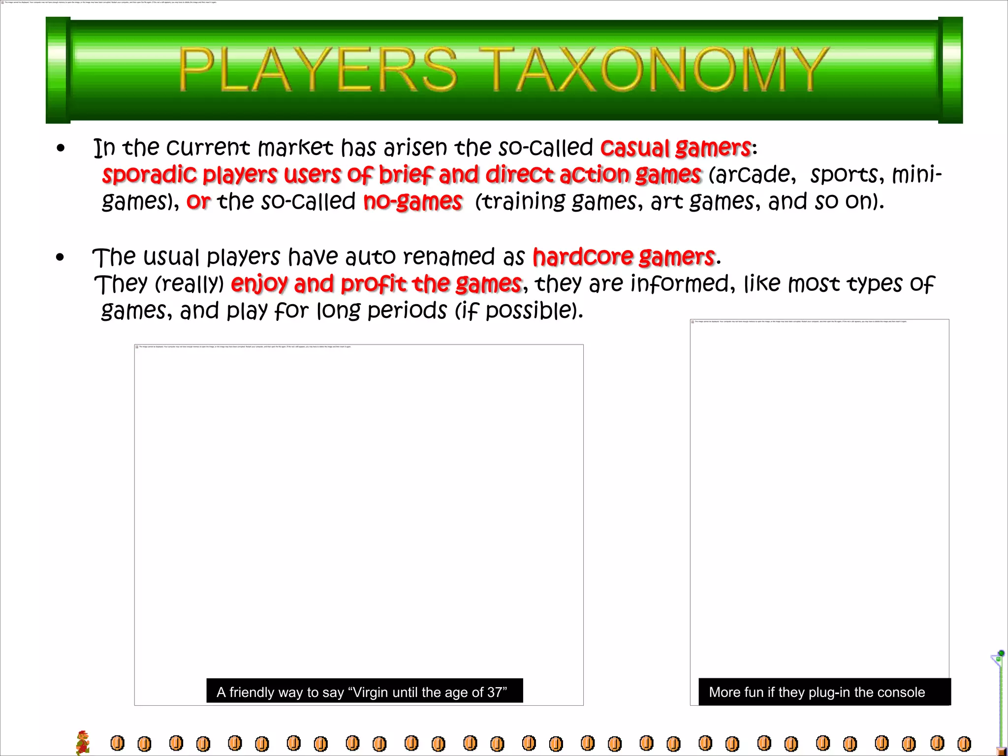 •   In the current market has arisen the so-called casual gamers:
     sporadic players users of brief and direct action games (arcade, sports, mini-
     games), or the so-called no-games (training games, art games, and so on).

•   The usual players have auto renamed as hardcore gamers.
    They (really) enjoy and profit the games, they are informed, like most types of
     games, and play for long periods (if possible).




               A friendly way to say “Virgin until the age of 37”   More fun if they plug-in the console
 
