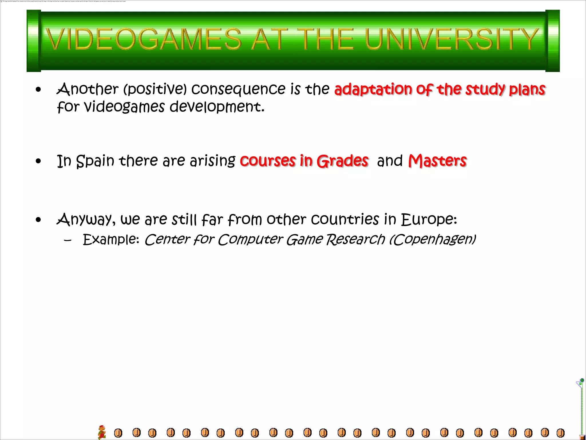 •   Another (positive) consequence is the adaptation of the study plans
    for videogames development.


•   In Spain there are arising courses in Grades and Masters



•   Anyway, we are still far from other countries in Europe:
     – Example: Center for Computer Game Research (Copenhagen)
 