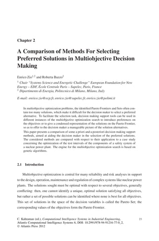 Chapter 2

A Comparison of Methods For Selecting
Preferred Solutions in Multiobjective Decision
Making
Enrico Zio1,2 and Roberta Bazzo2
1 Chair “Systems Science and Energetic Challenge” European Foundation for New
Energy – EDF, École Centrale Paris – Supelec, Paris, France
2 Dipartimento di Energia, Politecnico di Milano, Milano, Italy


E-mail: enrico.zio@ecp.fr, enrico.zio@supelec.fr, enrico.zio@polimi.it

    In multiobjective optimization problems, the identiﬁed Pareto Frontiers and Sets often con-
    tain too many solutions, which make it difﬁcult for the decision maker to select a preferred
    alternative. To facilitate the selection task, decision making support tools can be used in
    different instances of the multiobjective optimization search to introduce preferences on
    the objectives or to give a condensed representation of the solutions on the Pareto Frontier,
    so as to offer to the decision maker a manageable picture of the solution alternatives.
    This paper presents a comparison of some a priori and a posteriori decision making support
    methods, aimed at aiding the decision maker in the selection of the preferred solutions.
    The considered methods are compared with respect to their application to a case study
    concerning the optimization of the test intervals of the components of a safety system of
    a nuclear power plant. The engine for the multiobjective optimization search is based on
    genetic algorithms.



2.1 Introduction

    Multiobjective optimization is central for many reliability and risk analyses in support
to the design, operation, maintenance and regulation of complex systems like nuclear power
plants. The solutions sought must be optimal with respect to several objectives, generally
conﬂicting: then, one cannot identify a unique, optimal solution satisfying all objectives,
but rather a set of possible solutions can be identiﬁed where none is best for all objectives.
This set of solutions in the space of the decision variables is called the Pareto Set; the
corresponding values of the objectives form the Pareto Frontier.


C. Kahraman (ed.), Computational Intelligence Systems in Industrial Engineering,                    23
Atlantis Computational Intelligence Systems 6, DOI: 10.2991/978-94-91216-77-0_2,
Ó Atlantis Press 2012
 