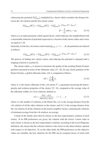 32                                             Computational Intelligence Systems in Industrial Engineering


subtracting the potential P J 1
                              norm multiplied by a factor which considers the distance be-
tween the i-th solution and the ﬁrst cluster center:
                                                               −β        Jnorm (θ i )−J1    2
               P J norm θ i     = P J norm θ i     − P J1
                                                        norm e
                                                                                       norm     ,
                                                                      4
                                                                  β = 2 and rb = qra                (2.14)
                                                                     rb
where q is an input parameter called squash factor, which indicates the neighborhood with
a measurable reduction of potential expressed as a fraction of the cluster radius and is here
set equal to 1.25.
                                                   j
Generally, for the the j-th cluster center found J norm , j = 1, . . . , K, the potentials are reduced
as follows:
                                                                                       j
                P J norm θ i     = P J norm θ i     − P J norm e−β
                                                          j              Jnorm (θ i )−Jnorm 2
                                                                                                    (2.15)

The process of ﬁnding new cluster centers and reducing the potential is repeated until a
stopping criterion is reached [5].
     The cluster radius ra is chosen to maximize the quality of the resulting Pareto Frontier
partition measured in terms of the silhouette value [15, 16]; for any cluster partition of the
Pareto Frontier, a global silhouette index, GS, is computed as follows:
                                                       K
                                                   1
                                            GS =
                                                   K   ∑ Sj                                         (2.16)
                                                       j=1

where S j is the cluster silhouette of the j-th cluster F j , a parameter measuring the hetero-
geneity and isolation properties of the cluster [15, 16], computed as the average value of
the silhouette widths s(i) of its solutions, deﬁned as:
                                          b(i) − a(i)
                               s(i) =                   ,     i = 1, . . . , n                      (2.17)
                                        max{a(i), b(i)}
where n is the number of solutions in the Pareto Set, a(i) is the average distance from the
i-th solution of all the other solutions in the cluster, and b(i) is the average distance from
the i-th solution of all the solutions in the nearest neighbor cluster, containing the solutions
of minimum average from the i-th solution, on average.
     A head of the family must then be chosen as the best representative solution of each
cluster. If no DM preferences are given, the solution with the lowest 1-norm value in
each cluster is chosen as the best representative solution; according to the Level Diagrams
deﬁnition, this means that the selected solution is the closest to the ideal solution, optimal
with respect to all objectives. If, on the other hand, the DM preferences on the objective
values are available, the best solutions for the DM can be assigned classes of merit with
 