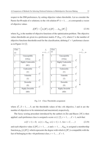 A Comparison of Methods For Selecting Preferred Solutions in Multiobjective Decision Making       33


respect to the DM preferences, by setting objective values thresholds. Let us consider the
Pareto Set Θ made of n solutions; to the i-th solution θ i (i = 1, . . . , n) corresponds a vector
of objective values

                             J θ i = J1 θ i J2 θ i . . . JNobj θ i                            (2.18)

where Nobj is the number of objective functions of the optimization problem. The objective
values thresholds are given in a preference matrix P (Nobj × C), where C is the number of
objective functions thresholds used for the classiﬁcation, deﬁning C + 1 preference classes
as in Figure 2.4 [2].




                                Fig. 2.4 Class Thresholds assignment


where Js , Z = 1, . . . , 5, are the thresholds values of the s-th objective, l and m are the
       Z

number of objectives to be minimized and maximized, respectively.
    The fuzzy scoring procedure introduced by the authors in Zio and Bazzo [19] is then
applied: each preference class is assigned a score sv(r) [2], r = 1, . . . ,C + 1, such that:

                  sv(C + 1) = 0; sv(r) = Nobj · sv(r + 1) + 1, for r = C, . . . , 1           (2.19)

and each objective value Js θ i , i = 1, . . . , n and s = 1, . . . , Nobj , is assigned a membership
function μAr Js θ i
           s
                         which represents the degree with which Js θ i is compatible with the
fact of belonging to the r-th preference class, r = 1, . . . ,C + 1.
 