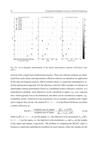 36                                           Computational Intelligence Systems in Industrial Engineering




Fig. 2.6 Level Diagrams representation of the family representative solutions with lowest score
S(H j )

network with a single layer feedforward structure. Then, non-efﬁcient solutions are elimi-
nated from each cluster and representative efﬁcient solutions are identiﬁed, by application
of the data envelopment analysis (DEA) method which is a particular multiobjective se-
lection optimization approach. For the efﬁciency selection, DEA considers an indicator of
input/output solution performance based on a predeﬁned relative efﬁciency criterion: in a
multiobjective problem, some objectives can be considered as inputs, e.g., cost, exposure
time, which typically have to be minimized, and others can be considered as outputs, e.g.,
availability, proﬁts, which have to be maximized. Let us consider a problem with l inputs
and m outputs; then, for the i-th solution θ i (i = 1, . . . , n) in the Pareto Set Θ one can deﬁne
a relative efﬁciency as :
                              weighted sum of outputs   ∑m xi,k Jk θ i
                 RE θ i =                             = l k=1                                    (2.24)
                              weighted sum of inputs   ∑h=1 vi,h Jm+h θ i
where Jk θ i , k = 1, . . . , m, are the outputs, i.e., the objectives to be maximized, Jm+h θ i ,
h = 1, . . . , l, are the inputs, i.e., the objectives to be minimized, vi,h and xi,k are the weights
of the inputs and outputs, respectively. The problem of computing the RE θ i values is
framed as a particular multiobjective problem for each solution, where the weights are the
 