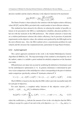 A Comparison of Methods For Selecting Preferred Solutions in Multiobjective Decision Making               37


decision variables and the relative efﬁciency is the objective function to be maximized:
                                                                 ∑m xi,k Jk θ i
                               max RE θ i = max                    k=1
                                                                                                      (2.25)
                                                                 h=1 vi,h Jm+h θ
                              ui,k ,vi,h             ui,k ,vi,h ∑l               i

    The Pareto Frontier is then reduced to the solutions with the highest relative efﬁciency
values RE θ i and the DM is provided with a small number of most efﬁcient solutions.
    This method has been showed to be effective in reducing the number of possible so-
lutions to be presented to the DM in a multiobjective reliability allocation problem [11],
but not with the inclusion of the DM preferences. The solution selection is based only
on a solution performance criterion (the relative efﬁciency), but in presence of particular
requirements on the objective values, the solutions most preferred by the DM might not be
the most efﬁcient ones. Also, the DEA method solves a maximization problem for each
solution and this increases the computational time, particularly for large Pareto Frontiers.

2.3.2 A priori approach

    The a priori approach considered in this work is the Guided Multiobjective Genetic
Algorithm (G-MOGA) [18]. The deep knowledge of this method co-developed by one of
the authors, makes it a suitable a priori method for detailed comparison on the literature
case study.
    DM preferences are taken into account by modifying the deﬁnition of dominance used
for the multiobjective optimization [3, 4]. In general, dominance is determined by pair-
wise vector comparisons of the multiobjective values corresponding to the pair of solutions
under comparison; speciﬁcally, solution θ 1 dominates solution θ 2 if

      ∀ i ∈ {1, . . . , s}, Ji θ 1          Ji θ 2 ∧ ∃ k ∈ {1, . . . , s} : Jk θ 1 < Jk θ 2 .         (2.26)

    The G-MOGA is based on the idea that the DM is able to provide reasonable trade-offs
for each pair of objectives.
    For each objective, a weighted utility function of the objective vector J(θ i ) =
 J1 (θ i ) . . . Js (θ i ) . . . JNobj (θ i ) is deﬁned as follows:
                                     Nobj
       Ωs J(θ i ) = Js (θ i ) + ∑ asp · J p(θ i ),         i = 1, . . . , n and s = 1, . . . , Nobj   (2.27)
                                     s=1
                                     p=s

where the coefﬁcients asp indicate the amount of loss in the s-th objective that the DM is
willing to accept for a gain of one unit in the p-th objective, s, p = 1, . . . , Nobj and p = s.
 