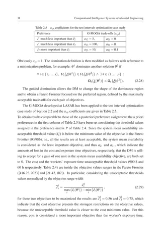 38                                               Computational Intelligence Systems in Industrial Engineering


             Table 2.5 asp coefﬁcients for the test intervals optimization case study
              Preference                                    G-MOGA trade-offs (asp )
              J1 much less important than J2             a12 = 5,           a21 = 0
              J1 much less important than J3             a13 = 100,         a31 = 0
              J2 more important than J3                  a23 = 10,          a32 = 0.1


Obviously ass = 1. The domination deﬁnition is then modiﬁed as follows with reference to
a minimization problem, for example: θ 1 dominates another solution θ 2 if

              ∀ i ∈ {1, . . . , s}, Ωi J(θ 1 )       Ωi J(θ 2 ) ∧ ∃ k ∈ {1, . . ., s} :
                                                            Ωk J(θ 1 ) < Ωk J(θ 2 ) .                (2.28)

     The guided domination allows the DM to change the shape of the dominance region
and to obtain a Pareto Frontier focused on the preferred region, deﬁned by the maximally
acceptable trade-offs for each pair of objectives.
     The G-MOGA developed at LASAR has been applied to the test interval optimization
case study of Section 2.2 and the asp coefﬁcients are given in Table 2.5.
To obtain results comparable to those of the a posteriori preference assignment, the a priori
preferences in the ﬁrst column of Table 2.5 have been set considering the threshold values
assigned in the preference matrix P of Table 2.4. Since the system mean availability un-
                             1
acceptable threshold value (J1 ) is below the minimum value of the objective in the Pareto
Frontier (0.9986), i.e., all the results are at least acceptable, the system mean availability
is considered as the least important objective, and thus a21 and a31 , which indicate the
amounts of loss in the cost and exposure time objectives, respectively, that the DM is will-
ing to accept for a gain of one unit in the system mean availability objective, are both set
to 0. The cost and the workers’ exposure time unacceptable threshold values (900 $ and
60 h respectively, Table 2.4) are inside the objective values ranges in the Pareto Frontier
([416.23, 2023] and [21.42, 102]). In particular, considering the unacceptable thresholds
values normalized by the objective range width
                                                    1
                                                   Js
                               1
                              Js =                                 ,                                 (2.29)
                                     max Js (θ i ) − min Js (θ i )
                                       i                    i
                                                                      1                  1
for these two objectives to be maximized the results are J 2 = 0.56 and J 3 = 0.75, which
indicate that the cost objective presents the strongest restrictions on the objective values,
because the unacceptable threshold value is closer to the cost minimum value. For this
reason, cost is considered a more important objective than the worker’s exposure time.
 