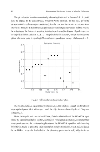 40                                          Computational Intelligence Systems in Industrial Engineering


     The procedure of solution reduction by clustering illustrated in Section 2.3.1.1 could,
then, be applied to the concentrated, preferred Pareto Frontier. In this case, given the
narrow objective values ranges, particularly for the cost and the worker’s exposure time
objectives, it may be difﬁcult to assign preferences on the objectives values. For this reason,
the selection of the best representative solution is performed in absence of preferences on
the objectives values (Section 2.3.1.1). The optimal cluster radius (ra ) which maximizes the
global silhouette value is equal to 0.32, which corresponds to a number of clusters K = 5.




                          Fig. 2.8 GS for different cluster radius values


     The resulting cluster representative solutions, i.e., the solutions in each cluster closest
to the optimal point, ideal with respect to all the objectives are showed by Level Diagrams
in Figure 2.9.
     Given the regular and concentrated Pareto Frontier obtained with the G-MOGA algo-
rithm, the optimal number of clusters, and thus of representative solutions, is smaller than
in the previous case; the combined application of the G-MOGA algorithm and clustering
procedure is found to provide a small number of preferred solutions, which make it easier
for the DM to choose the ﬁnal solution: the clustering procedure is really effective in re-
 