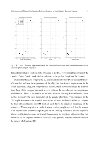 A Comparison of Methods For Selecting Preferred Solutions in Multiobjective Decision Making    41




Fig. 2.9 Level Diagrams representation of the family representative solutions closest to the ideal
solution optimizing all objectives

ducing the number of solutions to be presented to the DM, overcoming the problem of the
crowded Pareto Frontier made of close solutions in the preferred region of the domain.
    On the other hand, to compute the asp coefﬁcients to introduce DM’s reasonable trade-
offs, one has to know the expressions of the objective functions as implemented in the
search algorithm, since, for computational reasons, these expressions might be different
from those of the problem statement, e.g., to enhance the procedure of maximization or
minimization. Then, if the DM is not satisﬁed with the resulting Pareto Frontier, he or
she has to modify the input parameters of the genetic algorithm. These requests to the
DM might be excessive in practical applications because, as showed before, to compute
the trade-offs coefﬁcients the DM must, at least, know the orders of magnitude of the
objectives. Without any reference value it would be then complicated to deﬁne the amount
of an objective that the DM accepts to give up for a unitary increase of another objective.
Moreover, this task becomes particularly burdensome for problems with more than two
objectives, as the required number of trade-offs to be speciﬁed increases dramatically with
the number of objectives [18].
 